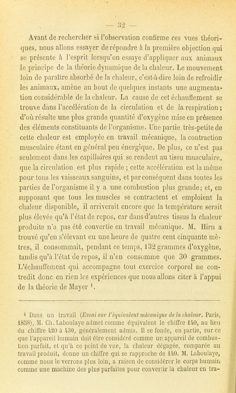 Avant de rechercher si l'observation confirme ces vues théori- ques, nous allons essayer de répondre à la première objection qui se présente à Tesprit lorsqu'on essaye d'appliquer aux animaux le principe de la théorie dynamique de la chaleur. Le mouvement loin de paraître absorbé de la chaleur, c'est-à-dire loin de refroidir les animaux, amène au bout de quelques instants une augmenta- tion considérable de la chaleur. La cause de cet écliauïïement se trouve dans l'accélération de la circulation et de la respiration ; d'oi!i résulte une plus grande quantité d'oxygène mise en présence des éléments constituants de l'organisme. Une partie très-petite de cette chaleur est employée en travail mécanique, la contraction musculaire étant en général peu énergique. De plus, ce n'est pas seulement dans les capillaires qui se rendent au tissu musculaire, que la circulation est plus rapide ; cette accélération est la même pour tous les vaisseaux sanguins, et par conséquent dans toutes les parties de l'organisme il y a une combustion plus grande; et, en supposant que tous les muscles se contractent et emploient la chaleur disponible, il arriverait encore que la température serait plus élevée qu'à l'état de repos, car dans d'autres tissus la chaleur produite n'a pas été convertie en travail mécanique. M. Hiru a trouvé qu'en s'élevant eu une heure de quatre cent cinquante mè- tres, il consommait, pendant ce temps, 132 grammes d'oxygène, tandis qu'à l'état de repos, il n'en consomme que 30 grammes. L'échaulFement qui accompagne tout exercice corporel ne con- tredit donc en rien les expériences que nous allons citer à l'appui de la théorie de Mayer ^ 1 Dans un travail {Essai sur Téquivalent mécanique de la chaleur. VâTis, 1858), M. Cli.Laboulaye admet comme équivalent le chiifre 140, au lieu du cliiflre 420 à 430, généralement admis. Il se fonde, en partie, sur ce que l'appareil liumain doit être considéré comme un appareil de combus- tion parfait, et qu'à ce point de vue, la chaleur dégagée, comparée au travail produit, donne un cliilTre qui se rapproclie de 140. M. Laboulaye, comme nous le verrons plus loin, a raison de considérer le corps humaiii comme une machine des plus parfaites pour convertir la chaleur en tra-