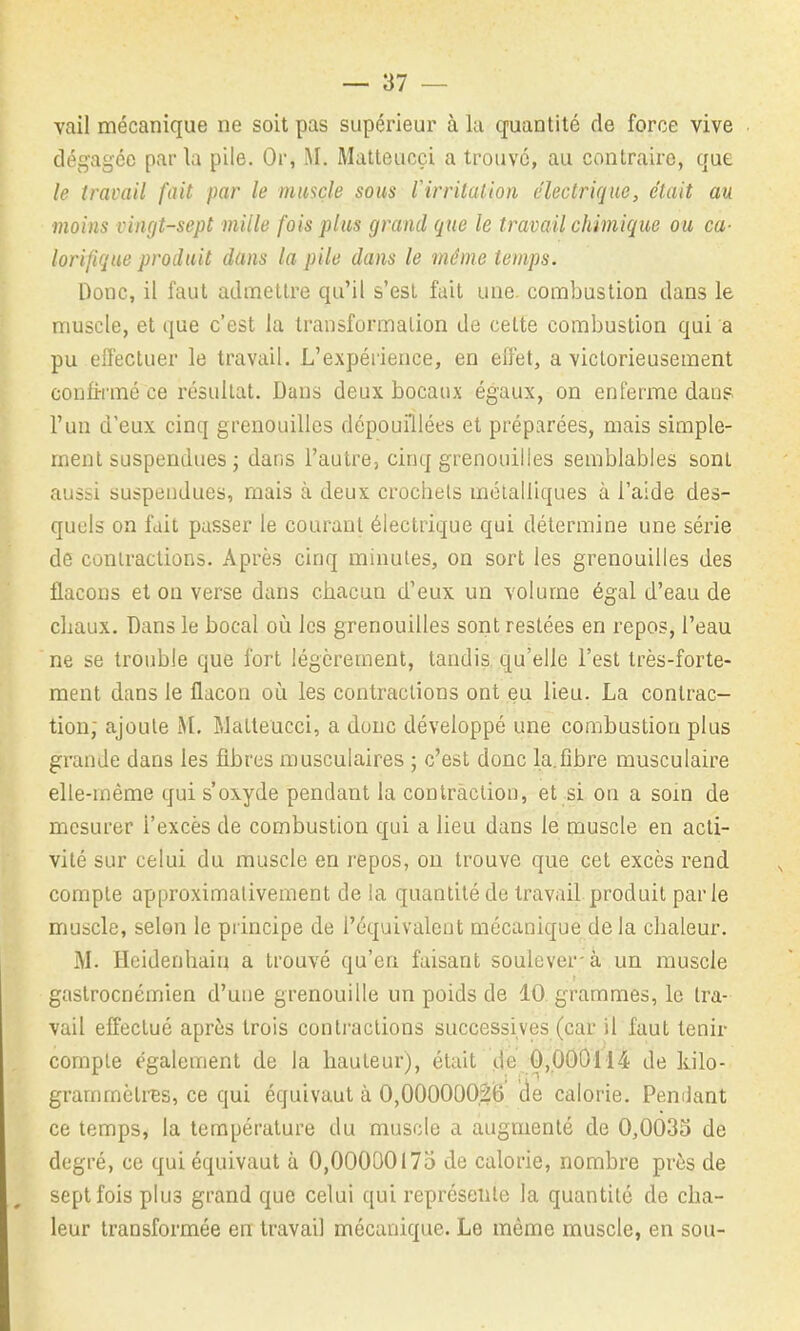 vail mécanique ne soit pas supérieur à la quantité de force vive dégagée parla pile. Or, M. Matteucçi a trouvé, au contraire, que le travail fait par le muscle sous Virritalion électrique, était au moins vingt-sept mille fois plus grand que le travail chimique ou ca- lorifique produit dans la pile dans le même temps. Donc, il faut admettre qu'il s'est fait une. combustion dans le muscle, et que c'est la transformation de celte combustion qui a pu eiïectuer le travail. L'expérience, en efl'et, a victorieusement confirmé ce résultat. Dans deux bocaux égaux, on enferme dau? l'un d'eux, cinq grenouilles dépouillées et préparées, mais simple- ment suspendues j dans l'autre, cinq grenouilles semblables sont aussi suspendues, mais à deux crochets métalliques à l'aide des- quels on fait passer le courant électrique qui détermine une série de contractions. Après cinq minutes, on sort les grenouilles des flacons et on verse dans chacun d'eux un volume égal d'eau de cliaux. Dans le bocal où les grenouilles sont restées en repos, l'eau ne se trouble que fort légèrement, tandis, qu'elle l'est très-forte- ment dans le flacon où les contractions ont eu lieu. La contrac- tion; ajoute M, Malteucci, a donc développé une combustion plus grande dans les fibres musculaires ; c'est donc la.fibre musculaire elle-même qui s'oxyde pendant la contraction, et si on a soin de mesurer l'excès de combustion qui a lieu dans le muscle en acti- vité sur celui du muscle en repos, ou trouve que cet excès rend compte approximativement de la quantité de travail produit parle muscle, selon le principe de l'équivalent mécanique de la chaleur. M. Heidenhain a trouvé qu'en faisant soulever-à un muscle gastrocnémien d'uue grenouille un poids de 10. grammes, le tra- vail effectué après trois conti-aclions successives (car il faut tenir compte également de la hauteur), était de 0,000114 de kilo- grammètres, ce qui équivaut à O,00OO0O2i5 de calorie. Pendant ce temps, la température du muscle a augmenté de 0,0035 de degré, ce qui équivaut à 0,00000175 de calorie, nombre près de sept fois plus grand que celui qui représente la quantité de cha- leur transformée en travail mécanique. Le même muscle, en sou-