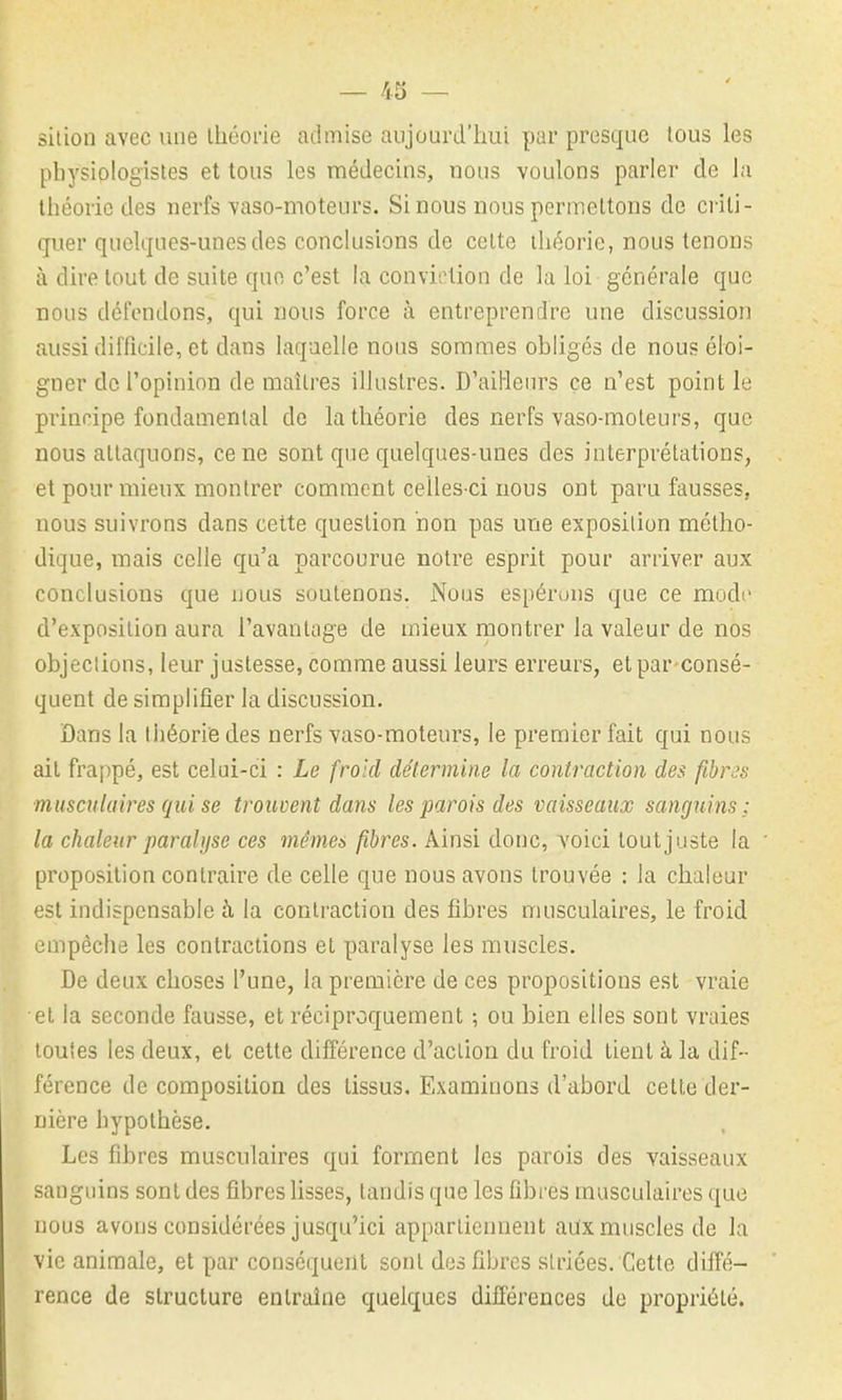 — 43 — sition avec une Ihéorie admise aujourd'hui par presque lous les physiologistes et tous les médecins, nous voulons parler de la théorie des nerfs vaso-moteurs. Si nous nous permettons de criti- quer quelques-unes des conclusions de celte théorie, nous tenons à dire tout de suite que c'est la conviction de la loi générale que nous défondons, qui nous force à entreprendre une discussion aussi difficile, et dans laquelle nous sommes obligés de nous éloi- gner de l'opinion de maîtres illustres. D'ailieiirs ce n'est point le principe fondamental de la théorie des nerfs vaso-moteurs, que nous attaquons, ce ne sont que quelques-unes des interprétations, et pour mieux montrer comment celles-ci nous ont paru fausses, nous suivrons dans cette question non pas une exposition métho- dique, mais celle qu'a parcourue notre esprit pour arriver aux conclusions que nous soutenons. Nous espérons que ce modo d'exposition aura l'avantage de mieux montrer la valeur de nos objections, leur justesse, comme aussi leurs erreurs, et par-consé- quent de simplifier la discussion. Dans la Ihéoriie des nerfs vaso-moteurs, le premier fait qui nous ail frappé, est celui-ci : Le froid détermine la contraction des fibres musculaires qui se trouvent dans les parois des vaisseaux sanguins ; la chaleur paralyse ces mêmes fibres. Ainsi donc, voici tout juste la proposition contraire de celle que nous avons trouvée : la chaleur est indispensable h la contraction des fibres musculaires, le froid empêche les contractions et paralyse les muscles. De deux choses l'une, la première de ces propositions est vraie el la seconde fausse, et réciproquement ; ou bien elles sont vraies toutes les deux, el cette différence d'action du froid tient à la dif- férence de composition des tissus. Examinons d'abord celle der- nière hypothèse. Les fibres musculaires qui forment les parois des vaisseaux sanguins sont des fibres lisses, tandis que les fibres musculaires que nous avons considérées jusqu'ici appartiennent aux muscles de la vie animale, et par conséquent sont des fibres striées. Cette diffé- rence de structure entraîne quelques dilïërences de propriété.