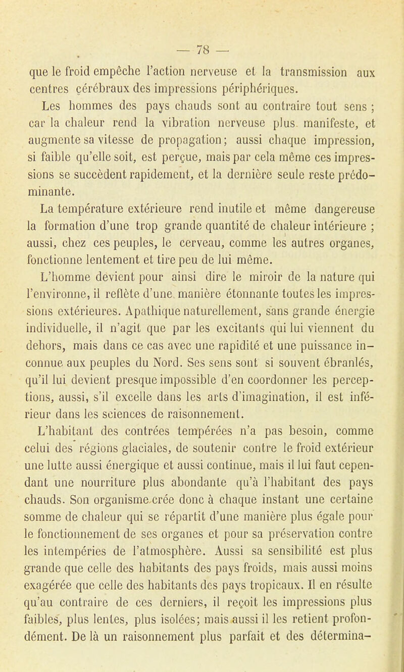 que le froid empêche l'action nerveuse et la transmission aux centres cérébraux des impressions périphériques. Les hommes des pays chauds sont au contraire tout sens ; car la chaleur rend la vibration nerveuse plus, manifeste, et augmente sa vitesse de propagation ; aussi chaque impression, si faible qu'elle soit, est perçue, mais par cela même ces impres- sions se succèdent rapidement, et la dernière seule reste prédo- minante. La température extérieure rend inutile et même dangereuse la formation d'une trop grande quantité de chaleur intérieure ; aussi, chez ces peuples, le cerveau, comme les autres organes, fonctionne lentement et tire peu de lui même. L'homme devient pour ainsi dire le miroir de la nature qui l'environne, il reflète d'une manière étonnante toutes les impres- sions extérieures. Apathique naturellement, sans grande énergie individuelle, il n'agit que par les excitants qui lui viennent du dehors, mais dans ce cas avec une rapidité et une puissance in- connue aux peuples du Nord. Ses sens sont si souvent ébranlés, qu'il lui devient presque impossible d'en coordonner les percep- tions, aussi, s'il excelle dans les arts d'imagination, il est infé- rieur dans les sciences de raisonnement. L'habitant des contrées tempérées n'a pas besoin, comme celui des régions glaciales, de soutenir contre le froid extérieur une lutte aussi énergique et aussi continue, mais il lui faut cepen- dant une nourriture plus abondante qu'à l'habitant des pays chauds. Son organisme crée donc à chaque instant une certaine somme de chaleur qui se répartit d'une manière plus égale pour le fonctionnement de ses organes et pour sa préservation contre les intempéries de l'atmosphère. Aussi sa sensibilité est plus grande que celle des habitants des pays froids, mais aussi moins exagérée que celle des habitants des pays tropicaux. Il en résulte qu'au contraire de ces derniers, il reçoit les impressions plus faibles, plus lentes, plus isolées; mais aussi il les retient profon- dément. De là un raisonnement plus parfait et des détermina-