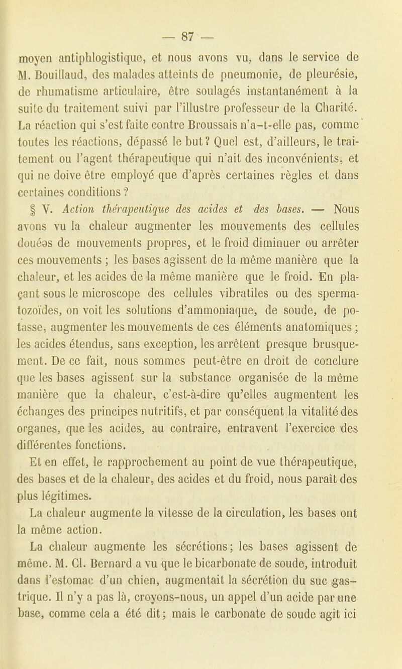 moyen antiphlogistique, et nous avons vu, dans le service de M. Bouillaud, des malades atteints de pneumonie, de pleurésie, de rhumatisme articulaire, être soulages instantanément à la suite du traitement suivi par l'illustre professeur de la Charité. La réaction qui s'est faite contre Broussais n'a-t-elle pas, comme' toutes les réactions, dépassé le but? Quel est, d'ailleurs, le trai- tement ou l'agent thérapeutique qui n'ait des inconvénients, et qui ne doive être employé que d'après certaines règles et dans certaines conditions ? § V. Action thérapeutique des acides et des bases. — Nous avons vu la chaleur augmenter les mouvements des cellules douéas de mouvements propres, et le froid diminuer ou arrêter ces mouvements ; les bases agissent de la même manière que la chaleur, et les acides de la même manière que le froid. En pla- çant sous le microscope des cellules vibratiles ou des sperma- tozoïdes, on voit les solutions d'ammoniaque, de soude, de po- tasse, augmenter les mouvements de ces éléments anatomiques ; les acides étendus, sans exception, les arrêtent presque brusque- ment. De ce fait, nous sommes peut-être en droit de conclure que les bases agissent sur la substance organisée de la même manière que la chaleur, c'est-à-dire qu'elles augmentent les échanges des principes nutritifs, et par conséquent la vitalité des organes, que les acides, au contraire, entravent l'exercice des diflerentes fonctions. Et en effet, le rapprochement au point de vue thérapeutique, des bases et de la chaleur, des acides et du froid, nous parait des plus légitimes. La chaleur augmente la vitesse de la circulation, les bases ont la môme action. La chaleur augmente les sécrétions; les bases agissent de même. M. Cl. Bernard a vu que le bicarbonate de soude, introduit dans l'estomac d'un chien, augmentait la sécrétion du suc gas- trique. Il n'y a pas là, croyons-nous, un appel d'un acide par une base, comme cela a été dit ; mais le carbonate de soude agit ici