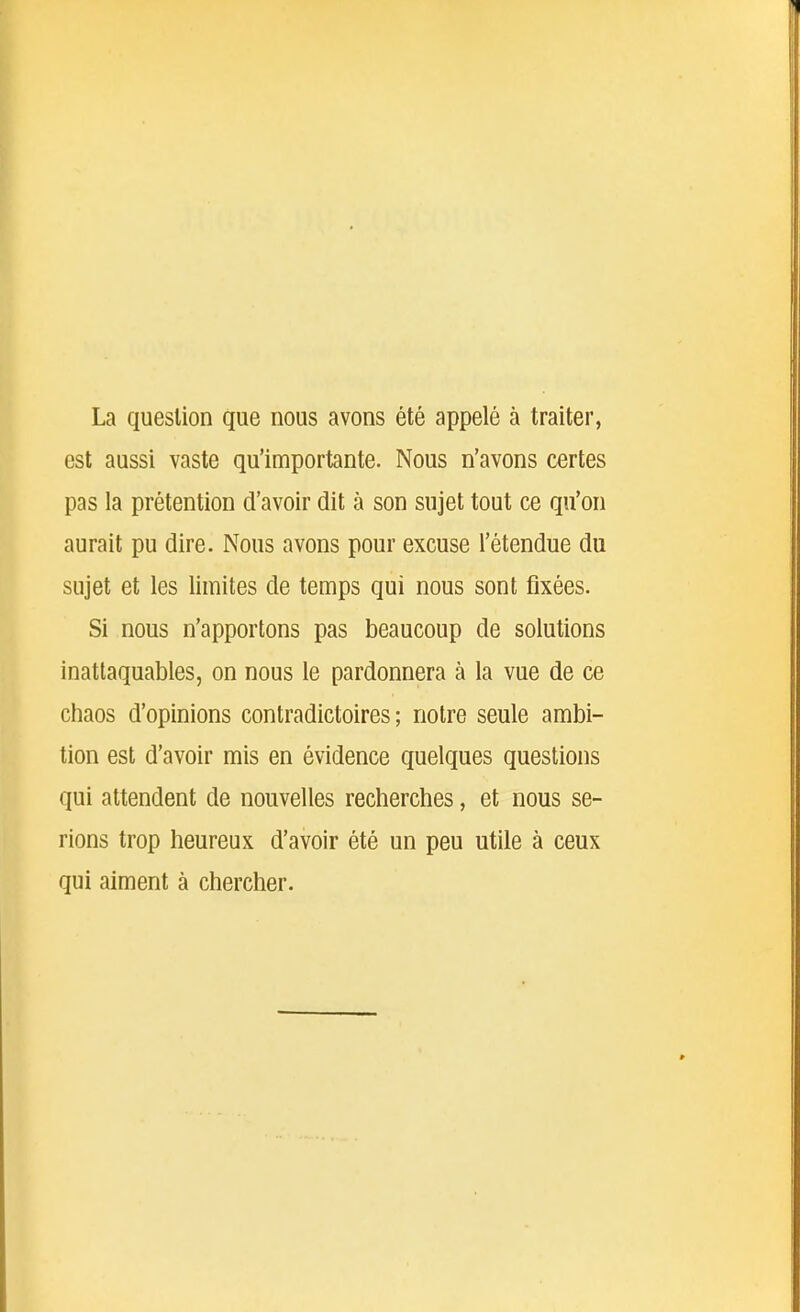 La question que nous avons été appelé à traiter, est aussi vaste qu'importante. Nous n'avons certes pas la prétention d'avoir dit à son sujet tout ce qu'on aurait pu dire. Nous avons pour excuse l'étendue du sujet et les limites de temps qui nous sont fixées. Si nous n'apportons pas beaucoup de solutions inattaquables, on nous le pardonnera à la vue de ce chaos d'opinions contradictoires; notre seule ambi- tion est d'avoir mis en évidence quelques questions qui attendent de nouvelles recherches, et nous se- rions trop heureux d'avoir été un peu utile à ceux qui aiment à chercher.