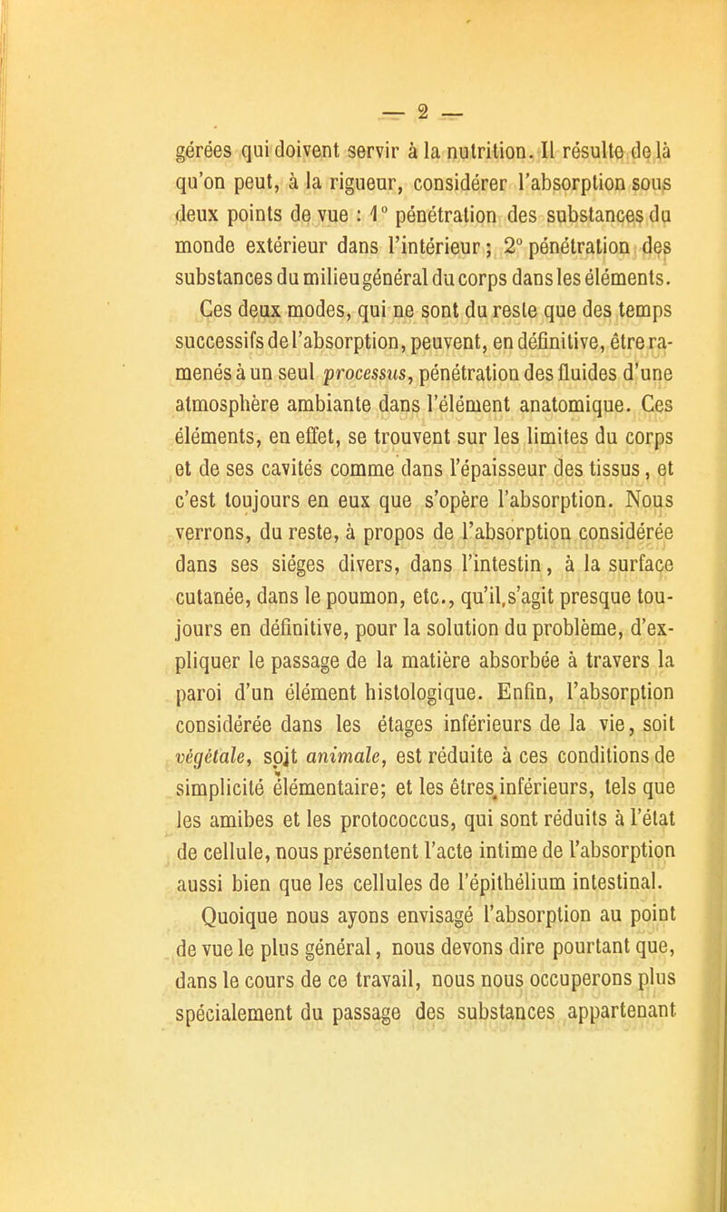 .— 2 — gérées qui doivent servir à la nutrition. Il résulte delà qu'on peut, à la rigueur, considérer l'absorption sous deux points de vue : 1 pénétration des substances du monde extérieur dans l'intérieur ; 2° pénétration des substances du milieugénéral du corps dans les éléments. Ces deux modes, qui ne sont du reste que des temps successifs de l'absorption, peuvent, en définitive, être ra- menés à un seul processus, pénétration des fluides d'une atmosphère ambiante dans l'élément anatomique. Ces éléments, en effet, se trouvent sur les limites du corps et de ses cavités comme dans l'épaisseur des tissus, et c'est toujours en eux que s'opère l'absorption. Nous verrons, du reste, à propos de l'absorption considérée dans ses sièges divers, dans l'intestin, à la surface cutanée, dans le poumon, etc., qu'il.s'agit presque tou- jours en définitive, pour la solution du problème, d'ex- pliquer le passage de la matière absorbée à travers la paroi d'un élément histologique. Enfin, l'absorption considérée dans les étages inférieurs de la vie, soit végétale, spjt animale, est réduite à ces conditions de simplicité élémentaire; et les élres.inférieurs, tels que les amibes et les protococcus, qui sont réduits à l'état de cellule, nous présentent l'acte intime de l'absorption aussi bien que les cellules de l'épithélium intestinal. Quoique nous ayons envisagé l'absorption au point de vue le plus général, nous devons dire pourtant que, dans le cours de ce travail, nous nous occuperons plus spécialement du passage des substances appartenant