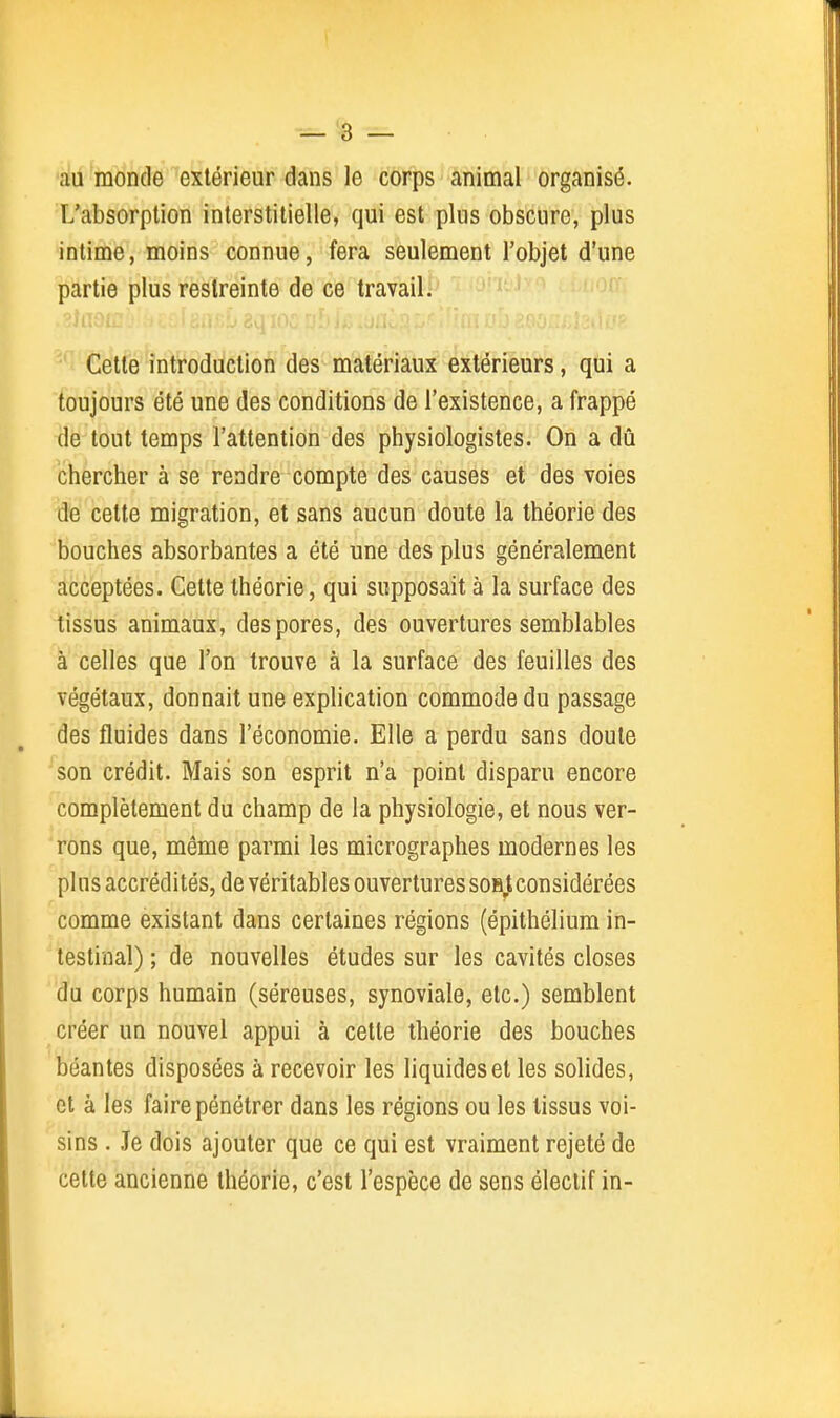 \ — 3 — :iu monde extérieur dans le corps animal organisé. L'absorption interstitielle, qui est plus obscure, plus intime, moins connue, fera seulement l'objet d'une partie plus restreinte de ce travaili'  i-^ Cette introduction des matériaux extérieurs, qui a toujours été une des conditions de l'existence, a frappé de tout temps l'attention des physiologistes. On a dû chercher à se rendre compte des causes et des voies de cette migration, et sans aucun doute la théorie des bouches absorbantes a été une des plus généralement acceptées. Cette théorie, qui supposait à la surface des tissus animaux, des pores, des ouvertures semblables à celles que l'on trouve à la surface des feuilles des végétaux, donnait une explication commode du passage des fluides dans l'économie. Elle a perdu sans doute son crédit. Mais son esprit n'a point disparu encore complètement du champ de la physiologie, et nous ver- rons que, même parmi les micrographes modernes les pins accrédités, de véritables ouvertures soH,t considérées comme existant dans certaines régions (épithélium in- testinal) ; de nouvelles études sur les cavités closes du corps humain (séreuses, synoviale, etc.) semblent créer un nouvel appui à cette théorie des bouches béantes disposées à recevoir les liquides et les solides, et à les faire pénétrer dans les régions ou les tissus voi- sins . Je dois ajouter que ce qui est vraiment rejeté de cette ancienne théorie, c'est l'espèce de sens électif in-