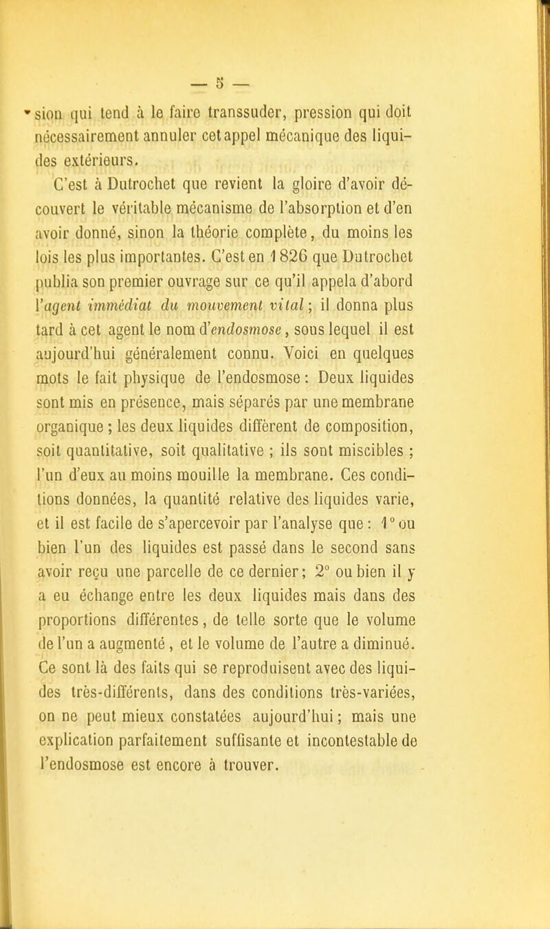 •sion qui tend à le faire transsuder, pression qui doit nécessairement annuler cet appel mécanique des liqui- des extérieurs. C'est à Dutrochet que revient la gloire d'avoir dé- couvert le véritable mécanisme de l'absorption et d'en avoir donné, sinon la théorie complète, du moins les lois les plus importantes. C'est en 1826 que Dutrochet publia son premier ouvrage sur ce qu'il appela d'abord l'agent immédiat du mouvement vital ; il donna plus tard à cet agent le nom d'endosmose, sous lequel il est aujourd'hui généralement connu. Voici en quelques mots le fait physique de l'endosmose : Deux liquides sont mis en présence, mais séparés par une membrane organique ; les deux liquides diffèrent de composition, soit quantitative, soit qualitative ; ils sont miscibles ; l'un d'eux au moins mouille la membrane. Ces condi- tions données, la quantité relative des liquides varie, et il est facile de s'apercevoir par l'analyse que : 1° ou bien l'un des liquides est passé dans le second sans avoir reçu une parcelle de ce dernier; 2° ou bien il y a eu échange entre les deux liquides mais dans des proportions différentes, de telle sorte que le volume de l'un a augmenté, et le volume de l'autre a diminué. Ce sont là des faits qui se reproduisent avec des liqui- des très-différents, dans des conditions très-variées, on ne peut mieux constatées aujourd'hui ; mais une exphcation parfaitement suffisante et incontestable de l'endosmose est encore à trouver.