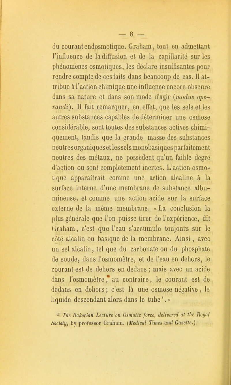 du courantendosmotique. Graham, tout en admettant l'influence de la diffusion et de la capillarité sur les phénomènes osmoliques, les déclare insuffisantes pour rendre compte de ces faits dans beaucoup de cas. Il at- tribue à l'action chimique une influence encore obscure dans sa nature et dans son mode d'agir {modus ope- randi). Il fait remarquer, en effet, que les sels elles autres substances capables de déterminer une osmose considérable, sont toutes des substances actives chimi- quement, tandis que la grande masse des substances neutres organiques et les sels monobasiques parfaitement neutres des métaux, ne possèdent qu'un faible degré d'action ou sont complètement inertes. L'action osmo- lique apparaîtrait comme une action alcaline à la surface interne d'une membrane de substance albu- mineuse, et comme une action acide sur la surface externe de la même membrane. «La conclusion la plus générale que l'on puisse tirer de l'expérience, dit Graham, c'est que l'eau s'accumule toujours sur le côté alcalin ou basique de la membrane. Ainsi, avec un sel alcalin, tel que du carbonate ou du phosphate de soude, dans l'osmomètre, et de l'eau en dehors, le courant est de dehors en dedans ; mais avec un acide dans l'osmomètre ,* au contraire, le courant est de dedans en dehors ; c'est là une osmose négative, le liquide descendant alors dans le tube '. » ' Tlie Bakerian Lecture on Osmotic force, delivered at tlie Royal Society, by professer Graham. {Médical Times and Gazette.)