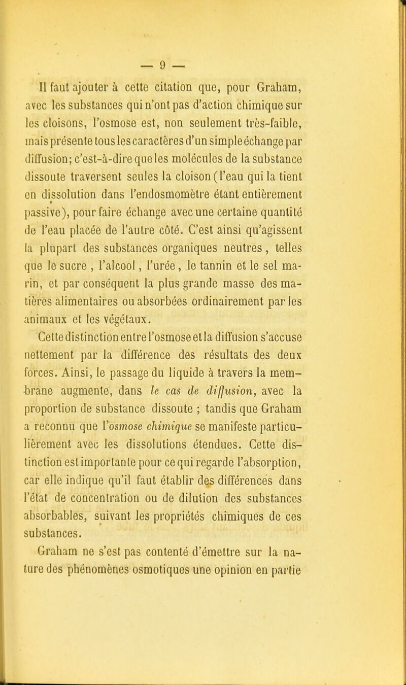 Il faut ajouter à cette citation que, pour Grahara, avec les substances qui n'ont pas d'action chimique sur les cloisons, l'osmose est, non seulement très-faible, mais présente tous les caractères d'un simpleéchange par diffusion; c'est-à-dire que les molécules de la substance dissoute traversent seules la cloison (l'eau qui la tient en dissolution dans l'endosmomèlre étant entièrement passive), pour faire échange avec une certaine quantité de l'eau placée de l'autre côté. C'est ainsi qu'agissent la plupart des substances organiques neutres, telles que le sucre , l'alcool, l'urée, le tannin et le sel ma- rin, et par conséquent la plus grande masse des ma- tières alimentaires ou absorbées ordinairement par les animaux et les végétaux. Cette distinction entre l'osmose et la diffusion s'accuse nettement par la différence des résultats des deux forces. Ainsi, le passage du liquide à travers la mem- •brane augmente, dans le cas de diffusion, avec la proportion de substance dissoute ; tandis que Graham a reconnu que Vosmose chimique se manifeste particu- lièrement avec les dissolutions étendues. Cette dis- tinction est importante pour ce qui regarde l'absorption, car elle indique qu'il faut établir des différences dans l'état de concentration ou de dilution des substances absorbables, suivant les propriétés chimiques de ces substances. Graham ne s'est pas contenté d'émettre sur la na- ture des phénomènes osmotiques une opinion eu parlie