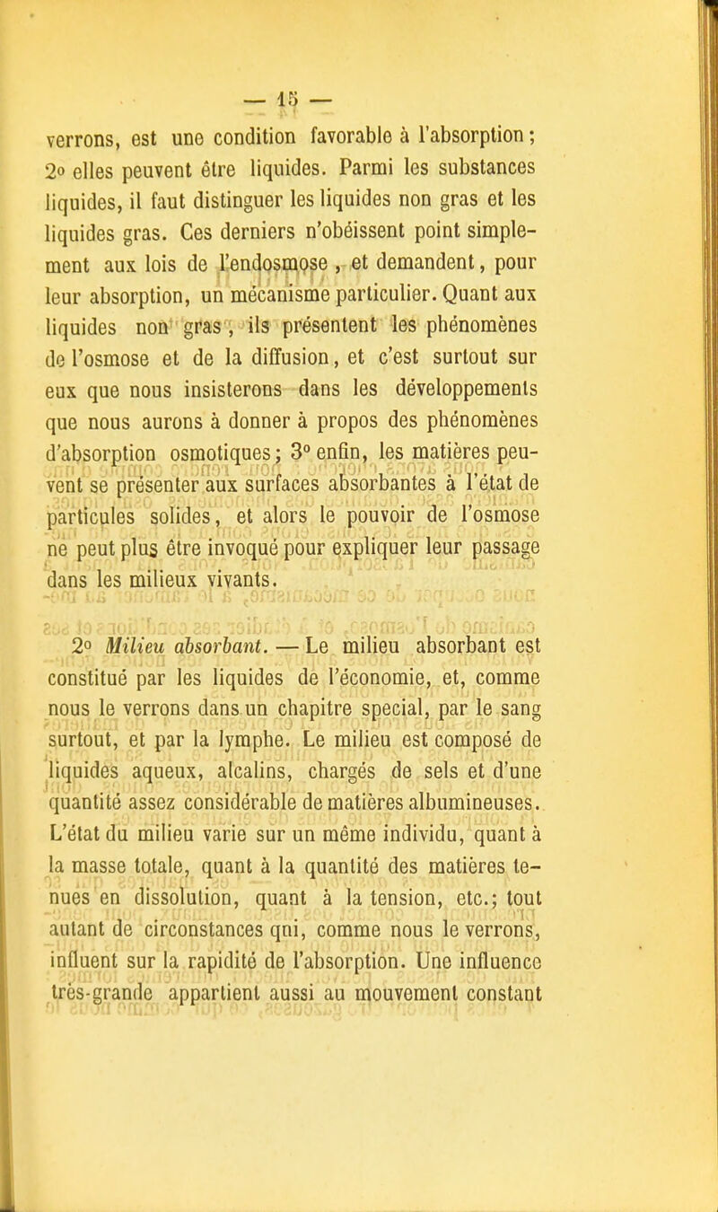verrons, est une condition favorable à l'absorption ; 2» elles peuvent être liquides. Parmi les substances liquides, il faut distinguer les liquides non gras et les liquides gras. Ces derniers n'obéissent point simple- ment aux lois de l!endosmpse , et demandent, pour leur absorption, un mécanisme particulier. Quant aux liquides non gras, ils présentent les phénomènes de l'osmose et de la diffusion, et c'est surtout sur eux que nous insisterons dans les développements que nous aurons à donner à propos des phénomènes d'absorption osmotiques; 3° enfin, les matières peu- vent se présenter aux surfaces absorbantes à l'état de particules solides, et alors le pouvoir de l'osmose ne peut plus être invoqué pour expliquer leur passage dans les milieux vivants. 2° Milieu absorbant. — Le milieu absorbant est constitué par les liquides de l'économie, et, comme nous le verrons dans un chapitre spécial, par le sang surtout, et par la lymphe. Le milieu est composé de liquides aqueux, alcalins, chargés de sels et d'une quantité assez considérable de matières albumineuses. L'état da milieu varie sur un même individu, quant à la masse totale, quant à la quantité des matières te- nues en dissolution, quant à la tension, etc.; tout autant de circonstances qni, comme nous le verrons, influent sur la rapidité de l'absorption. Une influence très-grande appartient aussi au mouvement constant