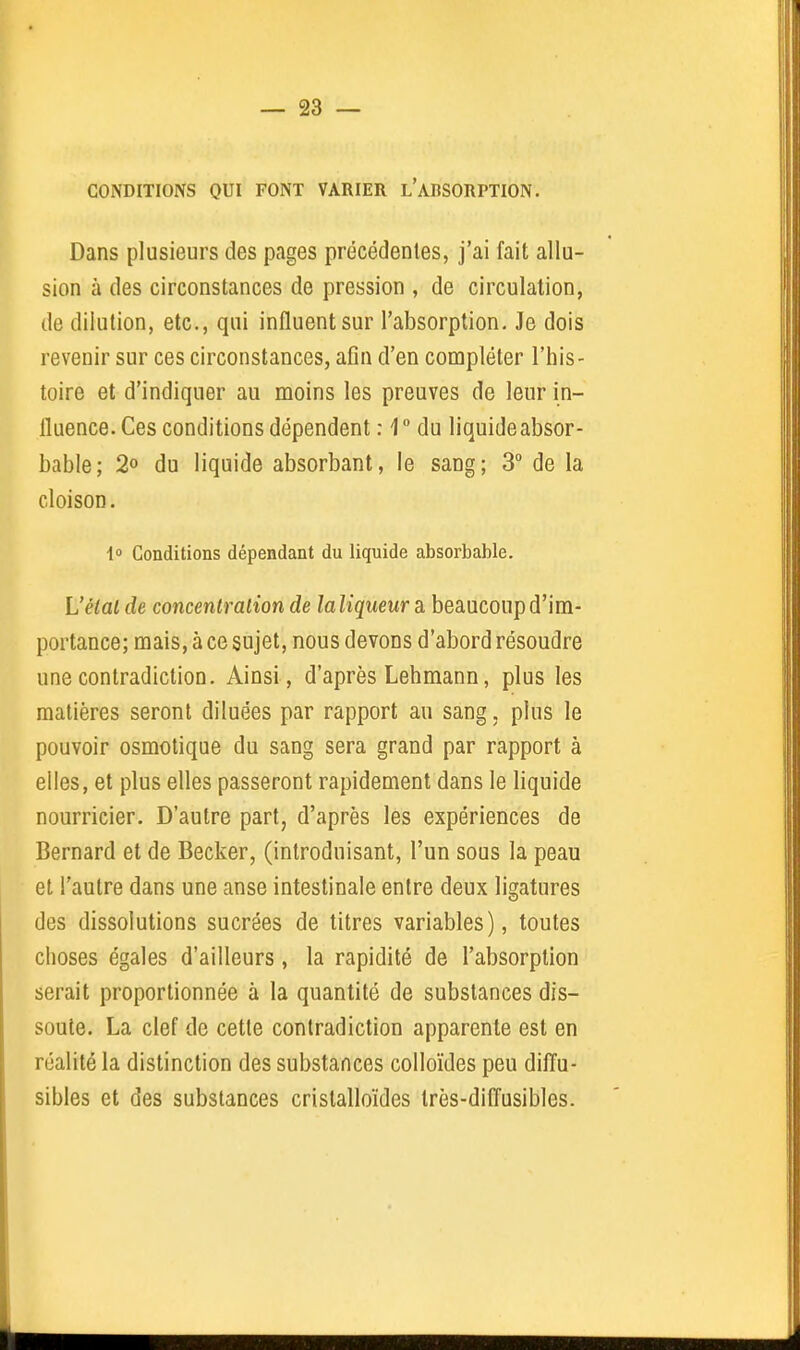 CONDITIONS OUI FONT VARIER l'ABSORPTION. Dans plusieurs des pages précédentes, j'ai fait allu- sion à des circonstances de pression , de circulation, de dilution, etc., qui influent sur l'absorption. Je dois revenir sur ces circonstances, afin d'en compléter l'his- toire et d'indiquer au moins les preuves de leur in- fluence. Ces conditions dépendent : 1  du liquideabsor- bable; 2» du liquide absorbant, le sang; 3 de la cloison. 1 Conditions dépendant du liquide absorbable. L'étal de concentration de laliqueur a beaucoup d'im- portance; mais, à ce sujet, nous devons d'abord résoudre une contradiction. Ainsi, d'après Lehmann, plus les matières seront diluées par rapport au sang. plus le pouvoir osmotique du sang sera grand par rapport à elles, et plus elles passeront rapidement dans le liquide nourricier. D'autre part, d'après les expériences de Bernard et de Becker, (introduisant, l'un sous la peau et l'autre dans une anse intestinale entre deux ligatures des dissolutions sucrées de titres variables), toutes choses égales d'ailleurs, la rapidité de l'absorption serait proportionnée à la quantité de substances dis- soute. La clef de cette contradiction apparente est en réalité la distinction des substances colloïdes peu diffu- sibles et des substances crislalloïdes Irès-difl'usibles.