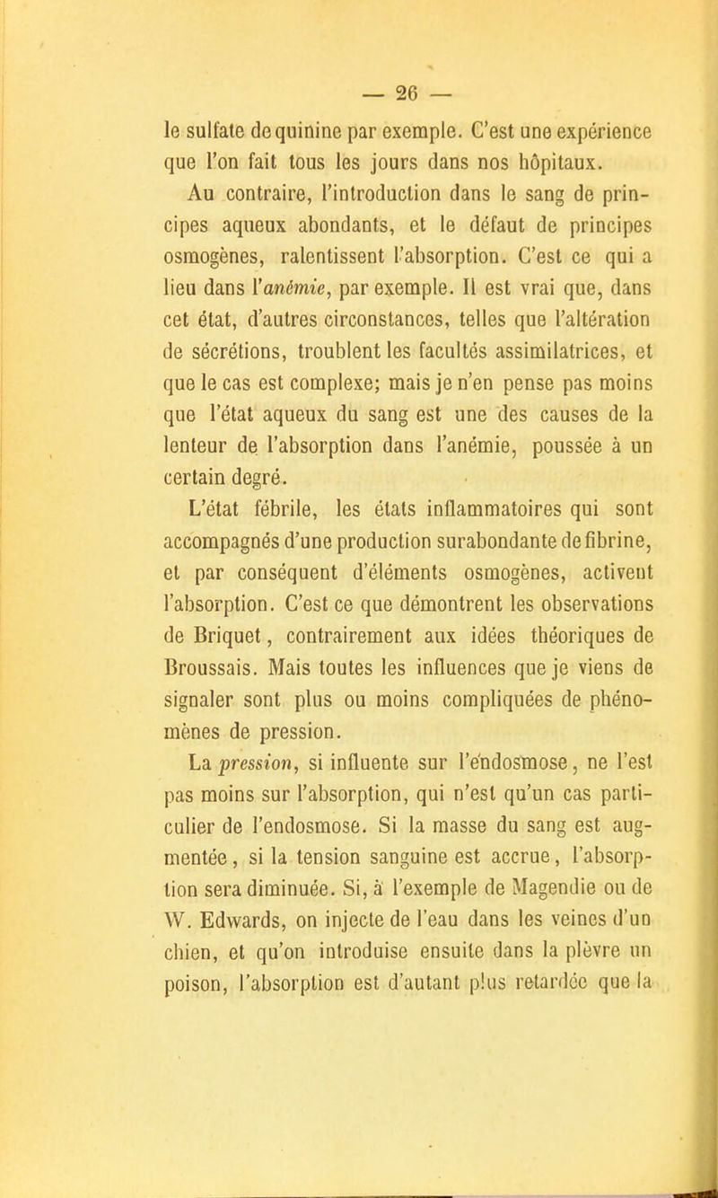 le sulfate de quinine par exemple. C'est une expérience que l'on fait tous les jours dans nos hôpitaux. Au contraire, l'introduction dans le sang de prin- cipes aqueux abondants, et le défaut de principes osmogènes, ralentissent l'absorption. C'est ce qui a lieu dans Yanémie, par exemple. Il est vrai que, dans cet état, d'autres circonstances, telles que l'altération de sécrétions, troublent les facultés assimilatrices, et que le cas est complexe; mais je n'en pense pas moins que l'état aqueux du sang est une des causes de la lenteur de l'absorption dans l'anémie, poussée à un certain degré. L'état fébrile, les étals inflammatoires qui sont accompagnés d'une production surabondante de fibrine, et par conséquent d'éléments osmogènes, activent l'absorption. C'est ce que démontrent les observations de Briquet, contrairement aux idées théoriques de Broussais. Mais toutes les influences que je viens de signaler sont plus ou moins compliquées de phéno- mènes de pression. La pression, si influente sur l'e'ndosmose, ne l'est pas moins sur l'absorption, qui n'est qu'un cas parti- culier de l'endosmose. Si la masse du sang est aug- mentée , si la tension sanguine est accrue, l'absorp- tion sera diminuée. Si, à l'exemple de Magendie ou de W. Edwards, on injecte de l'eau dans les veines d'un chien, et qu'on introduise ensuite dans la plèvre un poison, l'absorption est d'autant plus retardée que la