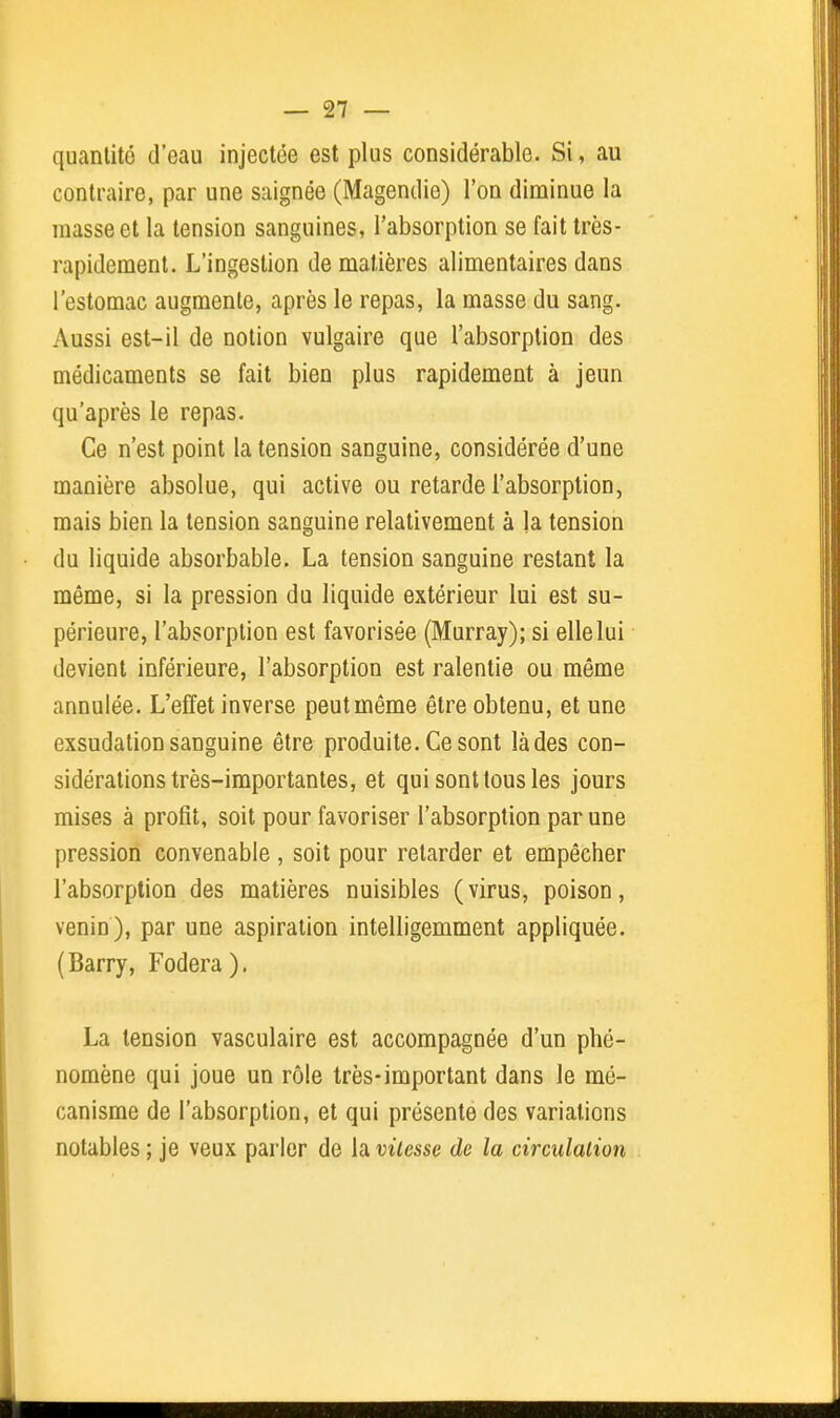 quantité d'eau injectée est plus considérable. Si, au contraire, par une saignée (Magendie) l'on diminue la masse et la tension sanguines, l'absorption se fait très- rapidement. L'ingestion de matières alimentaires dans l'estomac augmente, après le repas, la masse du sang. Aussi est-il de notion vulgaire que l'absorption des médicaments se fait bien plus rapidement à jeun qu'après le repas. Ce n'est point la tension sanguine, considérée d'une manière absolue, qui active ou retarde l'absorption, mais bien la tension sanguine relativement à la tension du liquide absorbable. La tension sanguine restant la même, si la pression du liquide extérieur lui est su- périeure, l'absorption est favorisée (Murray); si ellelui devient inférieure, l'absorption est ralentie ou même annulée. L'effet inverse peut même être obtenu, et une exsudation sanguine être produite. Ce sont là des con- sidérations très-importantes, et qui sont tous les jours mises à profit, soit pour favoriser l'absorption par une pression convenable , soit pour retarder et empêcher l'absorption des matières nuisibles (virus, poison, venin), par une aspiration intelligemment appliquée. (Barry, Fodera ). La tension vasculaire est accompagnée d'un phé- nomène qui joue un rôle très-important dans le mé- canisme de l'absorption, et qui présente des variations notables ; je veux parler de la vitesse de la circulation