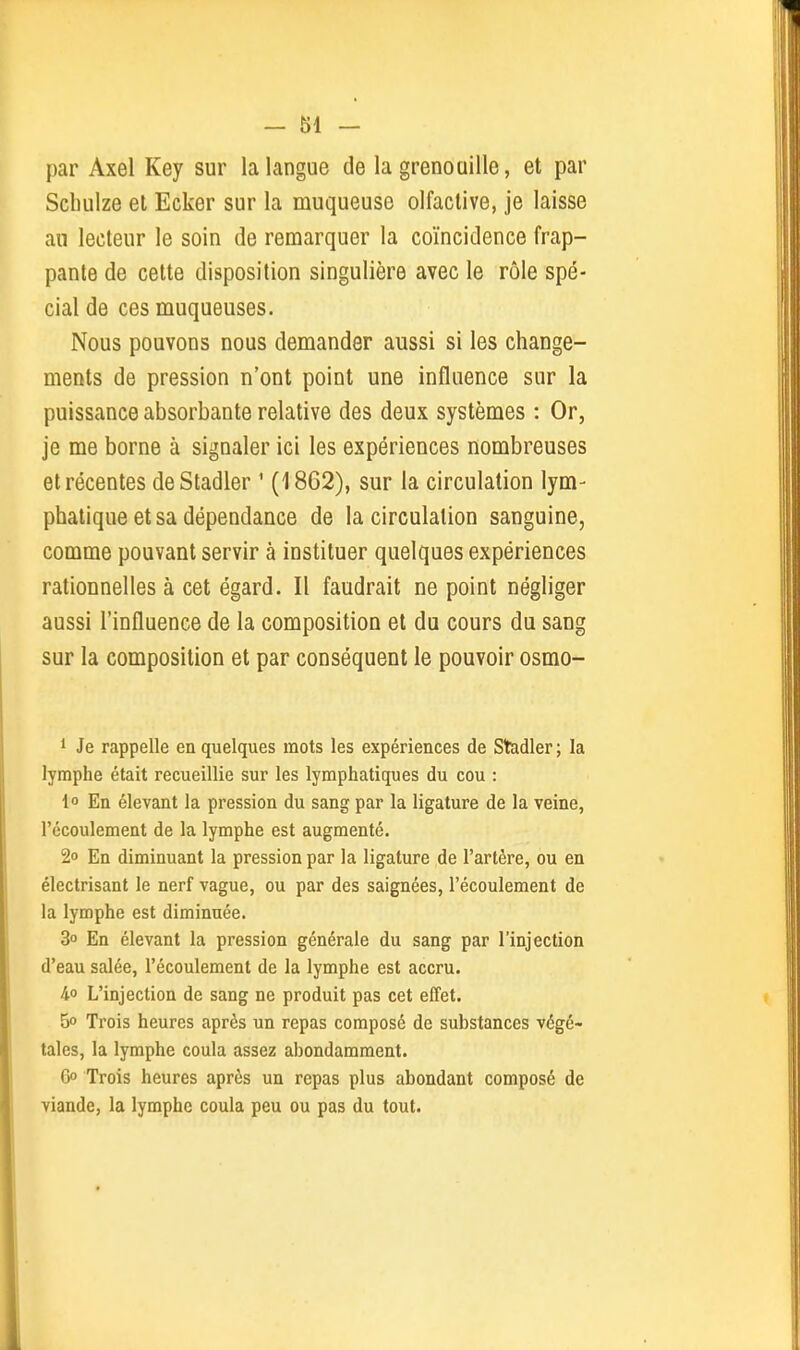 par Axel Key sur la langue de la grenouille, et par Scbulze et Ecker sur la muqueuse olfactive, je laisse au lecteur le soin de remarquer la coïncidence frap- pante de cette disposition singulière avec le rôle spé- cial de ces muqueuses. Nous pouvons nous demander aussi si les change- ments de pression n'ont point une influence sur la puissance absorbante relative des deux systèmes : Or, je me borne à signaler ici les expériences nombreuses et récentes deStadler ' (1862), sur la circulation lym- phatique et sa dépendance de la circulation sanguine, comme pouvant servir à instituer quelques expériences rationnelles à cet égard. Il faudrait ne point négliger aussi l'influence de la composition et du cours du sang sur la composition et par conséquent le pouvoir osmo- 1 Je rappelle en quelques mots les expériences de Stadler ; la lymphe était recueillie sur les lymphatiques du cou : 1° En élevant la pression du sang par la ligature de la veine, l'écoulement de la lymphe est augmenté. 2o En diminuant la pression par la ligature de l'artère, ou en électrisant le nerf vague, ou par des saignées, l'écoulement de la lymphe est diminuée. 3° En élevant la pression générale du sang par l'injection d'eau salée, l'écoulement de la lymphe est accru. 4o L'injection de sang ne produit pas cet effet. 5° Trois heures après un repas composé de substances végé- tales, la lymphe coula assez abondamment. 6o Trois heures après un repas plus abondant composé de viande, la lymphe coula peu ou pas du tout. ■