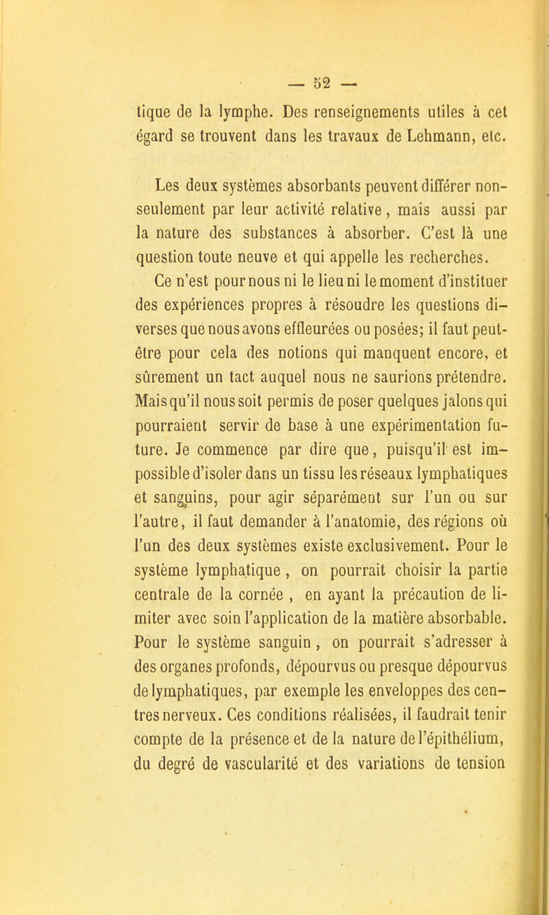 lique de la lymphe. Des renseignements utiles à cet égard se trouvent dans les travaux de Lehmann, etc. Les deux systèmes absorbants peuvent différer non- seulement par leur activité relative, mais aussi par la nature des substances à absorber. C'est là une question toute neuve et qui appelle les recherches. Ce n'est pour nous ni le lieu ni le moment d'instituer des expériences propres à résoudre les questions di- verses que nous avons effleurées ou posées; il faut peut- être pour cela des notions qui manquent encore, et sûrement un tact auquel nous ne saurions prétendre. Mais qu'il nous soit permis de poser quelques jalons qui pourraient servir de base à une expérimentation fu- ture. Je commence par dire que, puisqu'il est im- possible d'isoler dans un tissu les réseaux lymphatiques et sanguins, pour agir séparément sur l'un ou sur l'autre, il faut demander à l'anatomie, des régions où l'un des deux systèmes existe exclusivement. Pour le système lymphatique, on pourrait choisir la partie centrale de la cornée , en ayant la précaution de li- miter avec soin l'application de la matière absorbable. Pour le système sanguin, on pourrait s'adresser à des organes profonds, dépourvus ou presque dépourvus de lymphatiques, par exemple les enveloppes des cen- tres nerveux. Ces conditions réalisées, il faudrait tenir compte de la présence et de la nature del'épithélium, du degré de vascularité et des variations de tension