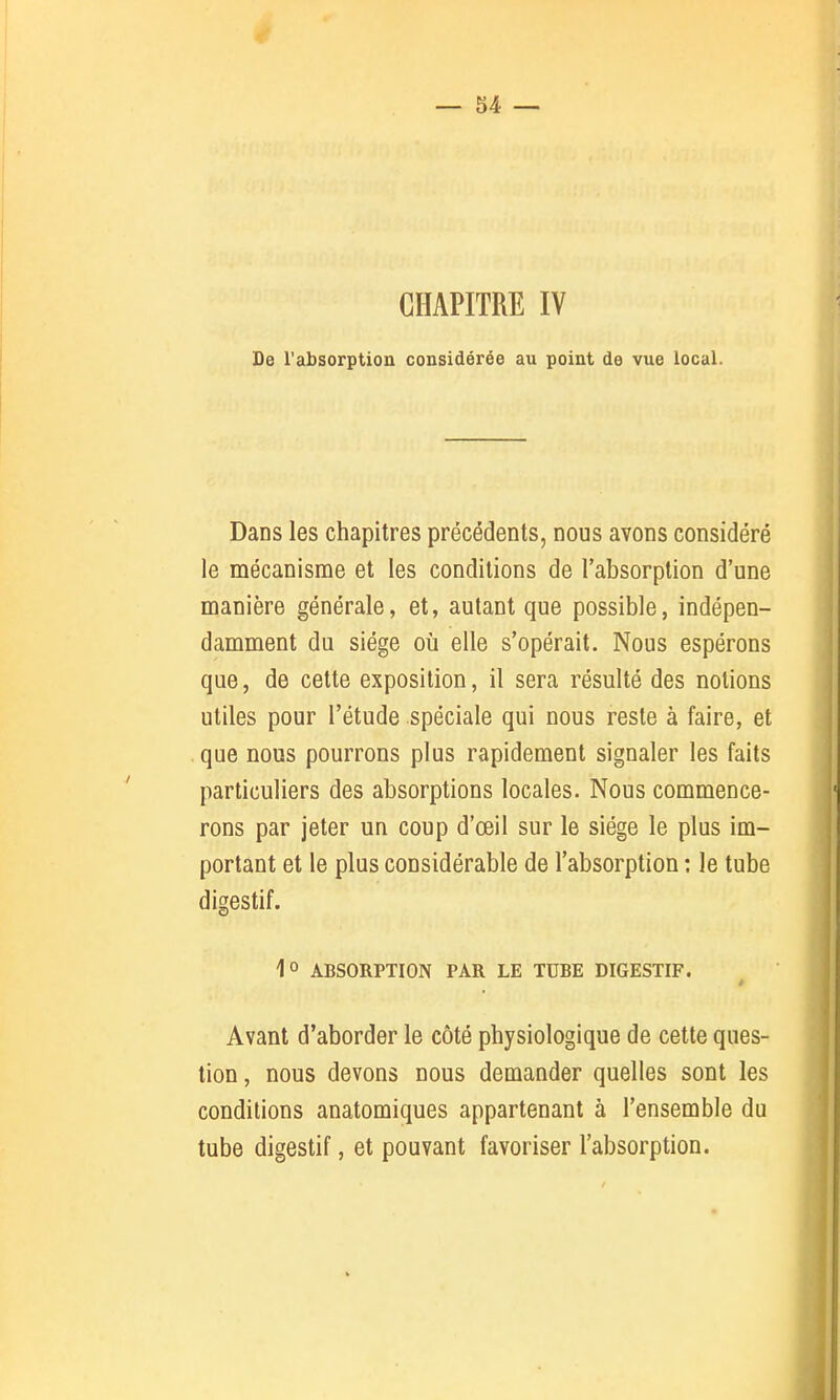 CHAPITRE IV De l'absorption considérée au point de vue local. Dans les chapitres précédents, nous avons considéré le mécanisme et les conditions de l'absorption d'une manière générale, et, autant que possible, indépen- damment du siège où elle s'opérait. Nous espérons que, de cette exposition, il sera résulté des notions utiles pour l'étude spéciale qui nous reste à faire, et . que nous pourrons plus rapidement signaler les faits particuliers des absorptions locales. Nous commence- rons par jeter un coup d'œil sur le siège le plus im- portant et le plus considérable de l'absorption : le tube digestif. 1° ABSORPTION PAR LE TUBE DIGESTIF. Avant d'aborder le côté physiologique de cette ques- tion, nous devons nous demander quelles sont les conditions anatomiques appartenant à l'ensemble du tube digestif, et pouvant favoriser l'absorption.