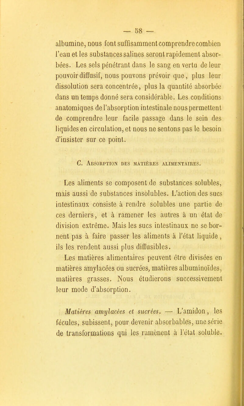 albumine, nous font suffisamment comprendre combien l'eau et les substances salines seront rapidement absor- bées. Les sels pénétrant dans le sang en vertu de leur pouvoirdiffusif, nous pouvons prévoir que, plus leur dissolution sera concentrée, plus la quantité absorbée dans un temps donné sera considérable. Les conditions anatomiques de l'absorption intestinale nous permettent de comprendre leur facile passage dans le sein des liquides en circulation, et nous ne sentons pas le besoin d'insister sur ce point. C. Absorption des matières alimentaires. Les aliments se composent de substances solubles, mais aussi de substances insolubles. L'action des sucs intestinaux consiste à rendre solubles une partie de ces derniers, et à ramener les autres à un état de division extrême. Mais les sucs intestinaux ne se bor- nent pas à faire passer les aliments à l'état liquide, ils les rendent aussi plus diffusibles. Les matières alimentaires peuvent être divisées en matières amylacées ou sucrées, matières albuminoïdes, matières grasses. Nous étudierons successivement leur mode d'absorption. Matières amylacées et sucrées. — L'amidon, les fécules, subissent, pour devenir absorbables, une série de transformations qui les ramènent à l'état soluble.