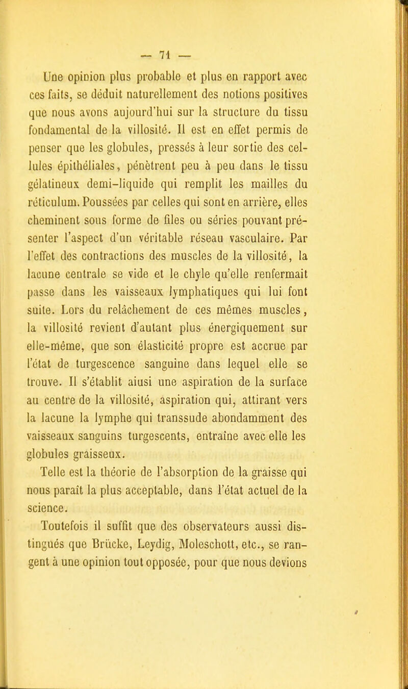 Une opinion plus probable et plus en rapport avec ces faits, se déduit naturellement des notions positives que nous avons aujourd'hui sur la structure du tissu fondamental de la villosité. Il est en effet permis de penser que les globules, pressés à leur sortie des cel- lules épilhéliales, pénètrent peu à peu dans le tissu gélatineux demi-liquide qui remplit les mailles du réticulum. Poussées par celles qui sont en arrière, elles cheminent sous forme de files ou séries pouvant pré- senter l'aspect d'un véritable réseau vasculaire. Par l'effet des contractions des muscles de la villosité, la lacune centrale se vide et le chyle qu'elle renfermait passe dans les vaisseaux lymphatiques qui lui font suite. Lors du relâchement de ces mêmes muscles, la villosité revient d'autant plus énergiquement sur elle-même, que son élasticité propre est accrue par l'état de turgescence sanguine dans lequel elle se trouve. Il s'établit aiusi une aspiration de la surface au centre de la villosité, aspiration qui, attirant vers la lacune la lymphe qui transsude abondamment des vaisseaux sanguins turgescents, entraîne avec elle les globules graisseux. Telle est la théorie de l'absorption de la graisse qui nous paraît la plus acceptable, dans l'état actuel de la science. Toutefois il suffit que des observateurs aussi dis- tingués que Brïicke, Leydig, Moleschott, etc., se ran- gent à une opinion tout opposée, pour que nous devions