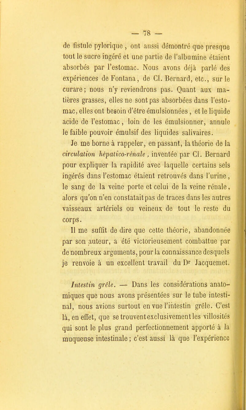 de fistule pylorique , ont aussi démontré que presque tout le sucre ingéré et une partie de l'albumine étaient absorbés par l'estomac. Nous avons déjà parlé des expériences deFontana, de Cl. Bernard, etc., sur le curare; nous n'y reviendrons pas. Quant aux ma- tières grasses, elles ne sont pas absorbées dans l'esto- mac, elles ont besoin d'être émulsionnées, et le liquide acide de l'estomac, loin de les émulsionner, annule le faible pouvoir émulsif des liquides salivaires. Je me borne à rappeler, en passant, la théorie de la circulation hèpatico-rénale, inventée par Cl. Bernard pour expliquer la rapidité avec laquelle certains sels ingérés dans l'estomac étaient retrouvés dans l'urine, le sang de la veine porte et celui de la veine rénale, alors qu'on n'en constatait pas de traces dans les autres vaisseaux artériels ou veineux de tout le reste du corps. Il me suffit de dire que cette théorie, abandonnée par son auteur, a été victorieusement combattue par de nombreux arguments, pour la connaissance desquels je renvoie à un excellent travail du Dr Jacquemet. Intestin grêle. — Dans les considérations anato- miques que nous avons présentées sur le tube intesti- nal, nous avions surtout en vue l'intestin grêle. C'est là, en effet, que se trouvent exclusivement les villosités qui sont le plus grand perfectionnement apporté à la muqueuse intestinale ; c'est aussi là que l'expérience