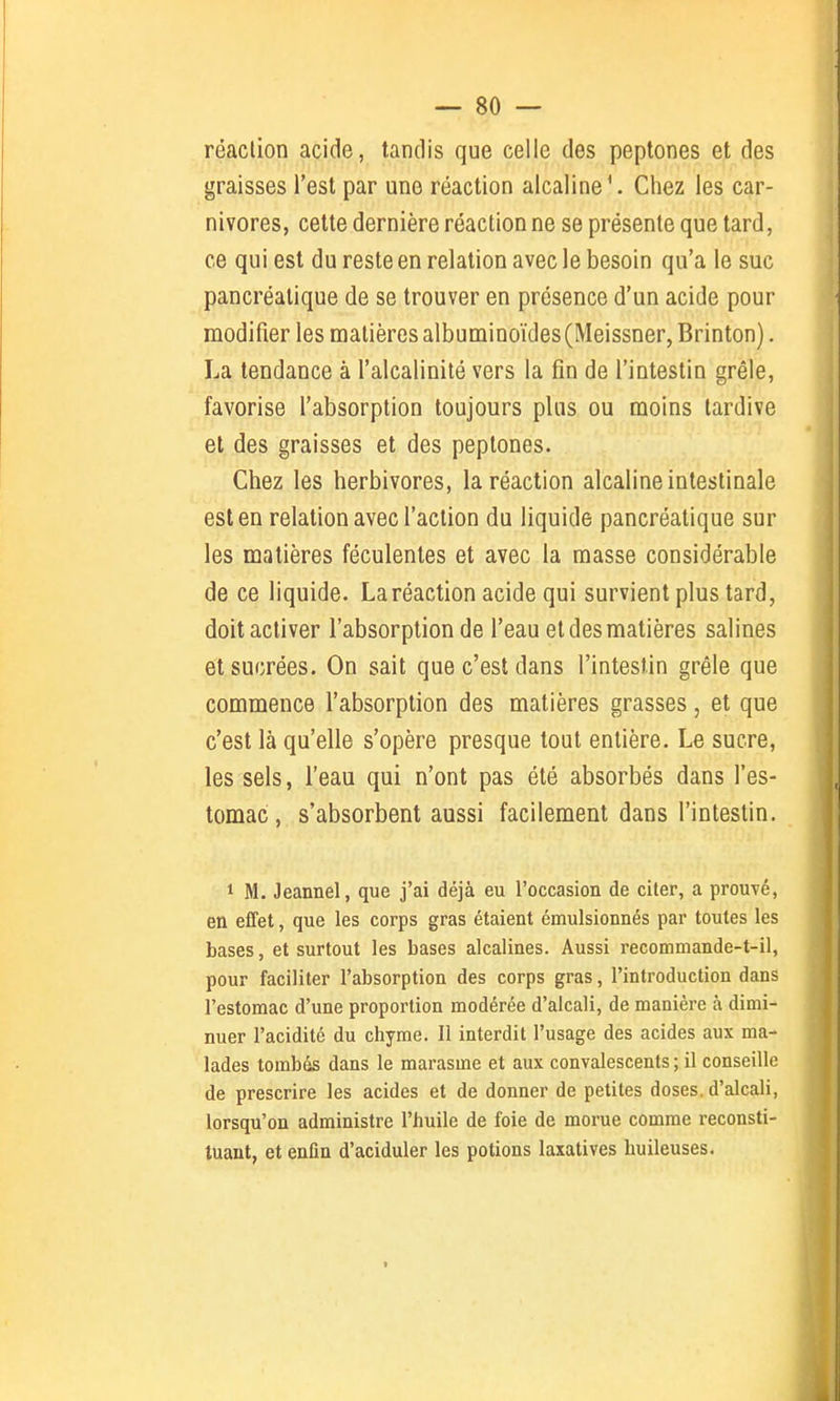 réaclion acide, tandis que celle des peptones et des graisses l'est par une réaction alcaline \ Chez les car- nivores, cette dernière réaction ne se présente que tard, ce qui est du reste en relation avec le besoin qu'a le suc pancréatique de se trouver en présence d'un acide pour modifier les matières albuminoïdes(Meissner, Brinton). La tendance à l'alcalinité vers la fin de l'intestin grêle, favorise l'absorption toujours plus ou moins tardive et des graisses et des peptones. Chez les herbivores, la réaction alcaline intestinale est en relation avec l'action du liquide pancréatique sur les matières féculentes et avec la masse considérable de ce liquide. La réaction acide qui survient plus tard, doit activer l'absorption de l'eau et des matières salines et sucrées. On sait que c'est dans l'intestin grêle que commence l'absorption des matières grasses, et que c'est là qu'elle s'opère presque tout entière. Le sucre, les sels, l'eau qui n'ont pas été absorbés dans l'es- tomac, s'absorbent aussi facilement dans l'intestin, 1 M. Jeannel, que j'ai déjà eu l'occasion de citer, a prouvé, en effet, que les corps gras étaient émulsionnés par toutes les bases, et surtout les bases alcalines. Aussi recommande-t-il, pour faciliter l'absorption des corps gras, l'introduction dans l'estomac d'une proportion modérée d'alcali, de manière à dimi- nuer l'acidité du chyme. Il interdit l'usage des acides aux ma- lades tombés dans le marasme et aux convalescents ; il conseille de prescrire les acides et de donner de petites doses, d'alcali, lorsqu'on administre l'huile de foie de morue comme reconsti- tuant, et enfin d'aciduler les potions laxatives huileuses. I