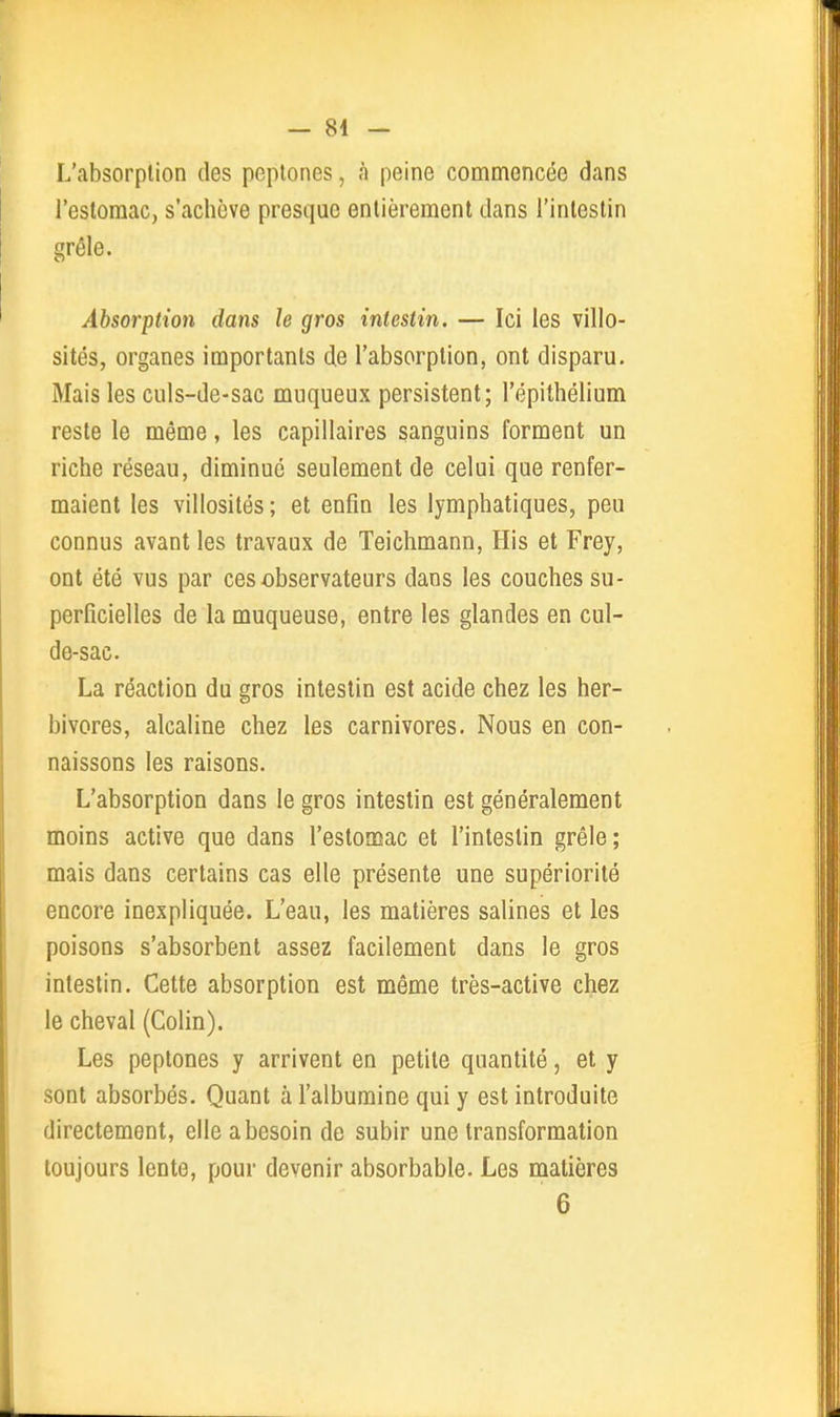 L'absorplion des pcptones, à peine commencée dans l'estomac, s'achève presque entièrement dans l'intestin gréle. Absorption dans le gros intestin. — Ici les villo- sités, organes importants de l'absorption, ont disparu. Mais les culs-de-sac muqueux persistent; l'épithélium reste le même, les capillaires sanguins forment un riche réseau, diminué seulement de celui que renfer- maient les villosités ; et enfin les lymphatiques, peu connus avant les travaux de Teichmann, His et Frey, ont été vus par ces observateurs dans les couches su- perficielles de la muqueuse, entre les glandes en cul- de-sac. La réaction du gros intestin est acide chez les her- bivores, alcaline chez les carnivores. Nous en con- naissons les raisons. L'absorption dans le gros intestin est généralement moins active que dans l'estomac et l'intestin grêle; mais dans certains cas elle présente une supériorité encore inexpliquée. L'eau, les matières salines et les poisons s'absorbent assez facilement dans le gros intestin. Cette absorption est même très-active chez le cheval (Colin). Les peptones y arrivent en petite quantité, et y sont absorbés. Quant à l'albumine qui y est introduite directement, elle a besoin de subir une transformation toujours lente, pour devenir absorbable. Les matières 6