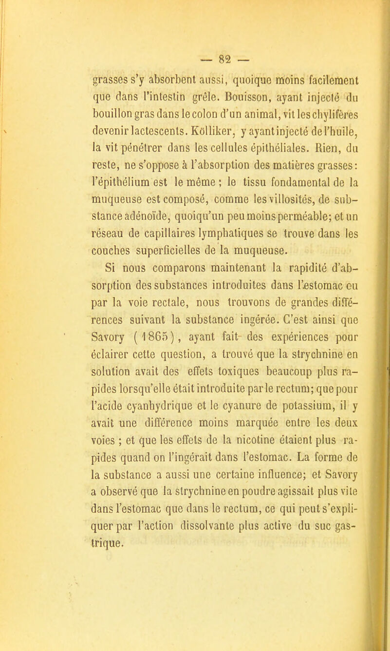 grasses s'y absorbent aussi, quoique moins facilement que dans l'intestin grêle. Bouisson, ayant injecté du bouillon gras dans le colon d'un animal, vil les chylifères devenir lactescents. KoUiker, y ayant injecté de l'huile, la vit pénétrer dans les cellules épithéliales. Rien, du reste, ne s'oppose à l'absorption des matières grasses: l'épitbélium est le même ; le tissu fondamental de la muqueuse est composé, comme les villosités, de sub- stance adénoïde, quoiqu'un peu moins perméable; et un réseau de capillaires lymphatiques se trouve dans les couches superficielles de la muqueuse. Si nous comparons maintenant la rapidité d'ab- sorption des substances introduites dans l'estomac ou par la voie rectale, nous trouvons de grandes diffé- rences suivant la substance ingérée. C'est ainsi que Savory ( 1865 ), ayant fait des expériences pour éclairer cette question, a trouvé que la strychnine en solution avait des effets toxiques beaucoup plus ra- pides lorsqu'elle était introduite parle rectum; que pour l'acide cyanhydrique et le cyanure de potassium, il y avait une différence moins marquée entre les deux voies ; et que les effets de la nicotine étaient plus ra- pides quand on l'ingérait dans l'estomac. La forme de la substance a aussi une certaine influence; et Savory a observé que la strychnine en poudre agissait plus vile dans l'estomac que dans le rectum, ce qui peut s'expli- quer par l'action dissolvante plus active du suc gas- trique.