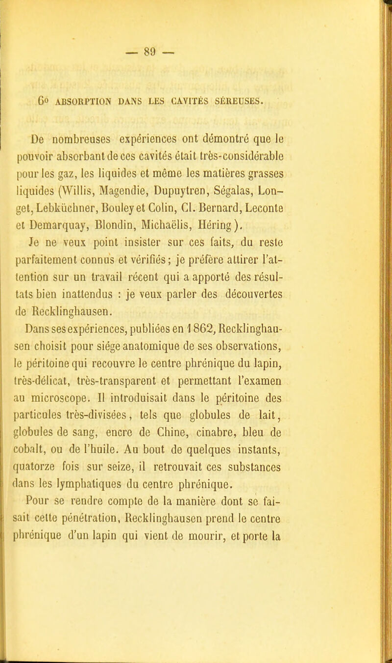 Go ABSORPTION DANS LES CAVITÉS SÉREUSES. De nombreuses expériences ont démontré que le pouvoir absorbant de ces cavités était très-considérable pour les gaz, les liquides et même les matières grasses liquides (Willis, Magendie, Dupuytren, Ségalas, Lon- get, Lebkiichner, Couleyet Colin, Cl. Bernard, Leconte et Demarquay, Blondin, Michaëlis, Héring). Je ne veux point insister sur ces faits, du reste parfaitement connus et vérifiés; je préfère attirer l'at- tention sur un travail récent qui a apporté des résul- tats bien inattendus : je veux parler des découvertes de Recklinghausen. Dans ses expériences, publiées en 1862, Recklinghau- sen choisit pour siège anatomique de ses observations, le péritoine qui recouvre le centre phrénique du lapin, très-délicat, très-transparent et permettant l'examen au microscope. Il introduisait dans le péritoine des particules très-divisées, tels que globules de lait, globules de sang, encre de Chine, cinabre, bleu de cobalt, ou de l'huile. Au bout de quelques instants, quatorze fois sur seize, il retrouvait ces substances dans les lymphatiques du centre phrénique. Pour se rendre compte de la manière dont se fai- sait cette pénétration, Recklinghausen prend le centre phrénique d'un lapin qui vient de mourir, et porte la