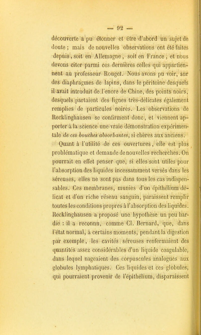 découverte a pu étonner et ' être d'abord un sujet de doute; mais de nouvelles observations ont été faites depuis, soit en Allemagne, soit en France, et nous devons citer parmi ces dernières celles qui appartien- nent au professeur Rouget. Nous avons pu voir, sur des diaphragmes de lapins, dans le péritoine desquels il avait introduit de l'encre de Chine, des points noirs, desquels partaient des lignes très-délicates également remplies de particules noires. Les observations de Recklinghausen se confirment donc, et viennent ap- porter à la science une vraie démonstration expérimen- tale de ces bouches absorbantes, si chères aux anciens. Quant à l'utilité de ces ouvertures, elle est pins problématique et demande de nouvelles recherches. On pourrait en effet penser que, si elles sont utiles pour l'absorption des liquides incessamment versés dans les séreuses, elles ne sont pas dans tous les cas indispen- sables. Ces membranes, munies d'un épithélium dé- licat et d'un riche réseau sanguin, paraissent remplir toutes les conditions propres à l'absorption des liquides. Recklinghausen a proposé une hypothèse un peu har- die : il a reconnu, comme Cl. Bernard, que, dans l'état normal, à certains moments, pendant la digestion par exemple, les cavités séreuses renfermaient des quantités assez considérables d'un liquide coagulabley dans lequel nageaient des corpuscules analogues aux globules lymphatiques. Ces liquides et ces globules, qui pourraient provenir de l'épithélium, disparaissent
