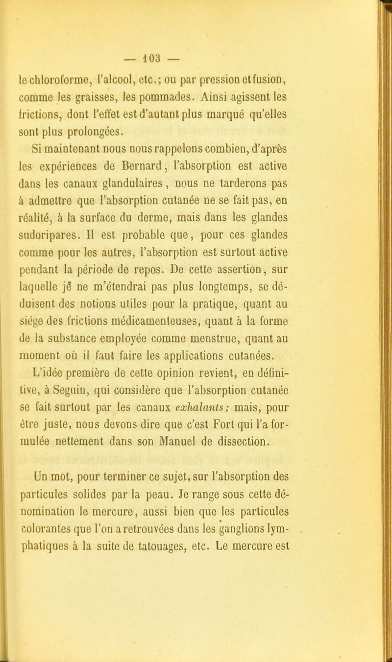 le chloroforme, l'alcool, etc.; ou par pression et fusion, comme les graisses, les pommades. Ainsi agissent les frictions, dont l'elïet est d'autant plus marqué qu'elles sont plus prolongées. Si maintenant nous nous rappelons combien, d'après les expériences de Bernard, l'absorption est active dans les canaux glandulaires, nous ne tarderons pas à admettre que l'absorption cutanée ne se fait pas, en réalité, à la surface du derme, mais dans les glandes sudoripares. Il est probable que, pour ces glandes comme pour les autres, l'absorption est surtout active pondant la période de repos. De cette assertion, sur laquelle jô ne m'étendrai pas plus longtemps, se dé- duisent des notions utiles pour la pratique, quant au siège des frictions médicamenteuses, quant à la forme de la substance employée comme menstrue, quant au moment oii il faut faire les applications cutanées. L'idée première de cette opinion revient, en défini- tive, à Seguin, qui considère que l'absorption cutanée se fait surtout par les canaux exhalants; mais, pour être juste, nous devons dire que c'est Fort qui l'a for- mulée nettement dans son Manuel de dissection. Un mot, pour terminer ce sujet, sur l'absorption des particules solides par la peau. Je range sous cette dé- nomination le mercure, aussi bien que les particules colorantes que l'on a retrouvées dans les ganglions lym- phatiques à la suite de tatouages, etc. Le mercure est
