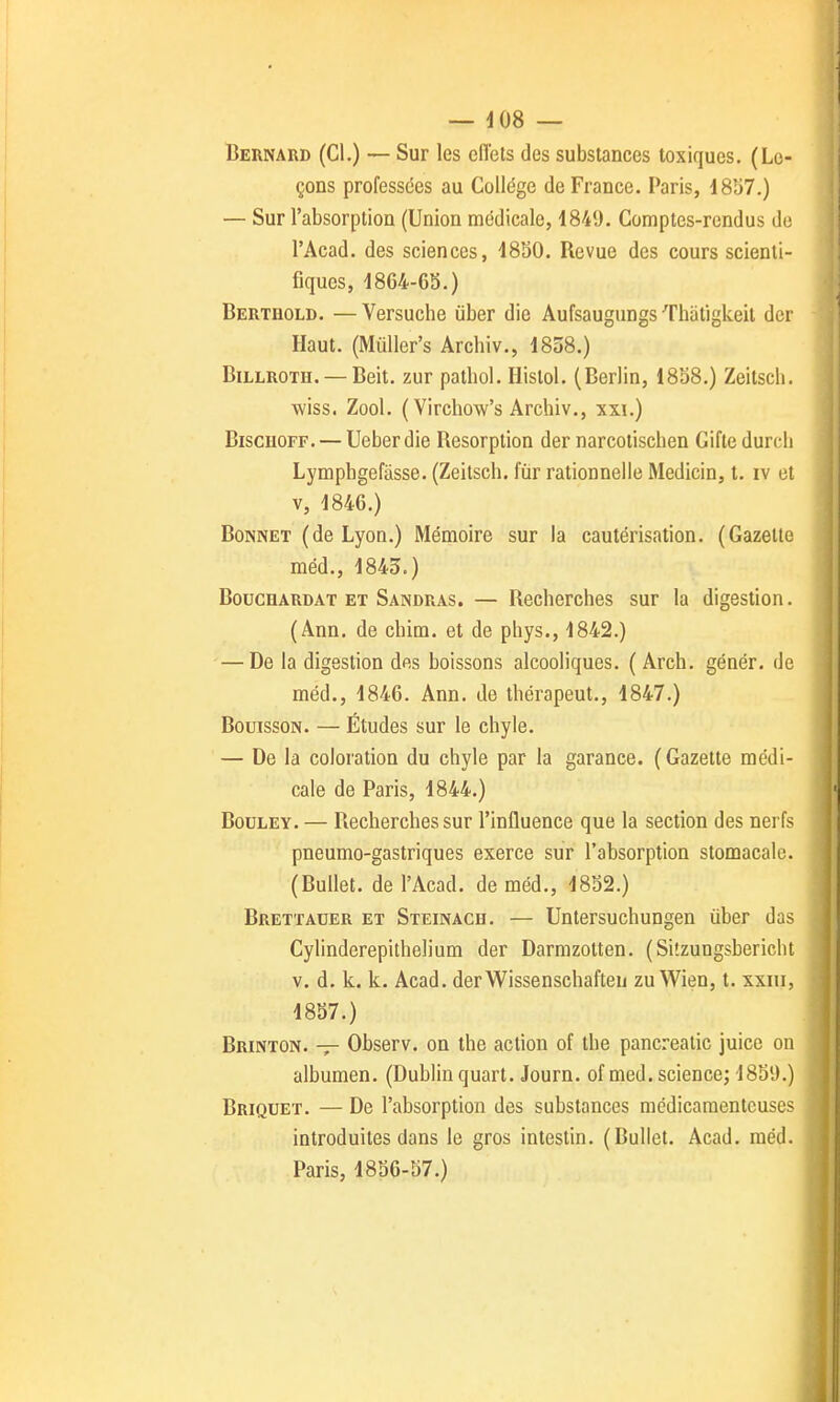 Bernard (Cl.) — Sur les eiïets des substances toxiques. (Le- çons professées au Collège de France. Paris, d837.) — Sur l'absorption (Union médicale, 1849. Comptes-rendus de l'Acad. des sciences, 4830. Revue des cours scienti- fiques, 1864-63.) Bertbold. — Versuche ùber die Aufsaugungs Thatigkeit der Haut. (MuUer's Archiv., 1858.) BiLLROTH. — Beit. zur patbol. Histol. (Berlin, 1858.) Zeitscb. wiss. Zool. (Virchow's Archiv., xxi.) BisciioFF. — Ueberdie Résorption der narcotischen Gifte durcli Lymphgefâsse. (Zeitsch. fur rationnelle Medicin, t. iv et V, 1846.) Bonnet (de Lyon.) Mémoire sur la cautérisation. (Gazette méd., 1845.) BoucHARDAT ET Sandras. — Rechorches sur la digestion. (Ann. de chim. et de phys., 1842.) — De la digestion des boissons alcooliques. ( Arch. génér. de méd., 1846. Ann. de thérapeut., 1847.) BouissoN. — Études sur le chyle. — De la coloration du chyle par la garance. (Gazette médi- cale de Paris, 1844.) BouLEY. — Recherches sur l'influence que la section des nerfs pneumo-gastriques exerce sur l'absorption stomacale. (Bullet. de l'Acad. de méd., 1832.) Brettauer ET Steinach. — Untersuchungen ùber das Cylinderepithelium der Darmzotten. (Silzungsbericht V. d. k. k. Acad. derWissenschaften zu Wien, t. xxiii, 1837.) Brinton. Observ. on the action of tbe pancreatic juice on albumen. (Dublin quart. Journ. ofmed. science; 1839.) Briquet. — De l'absorption des substances médicamenteuses introduites dans le gros intestin. (Bullet. Acad. méd. Paris, 4836-57.)