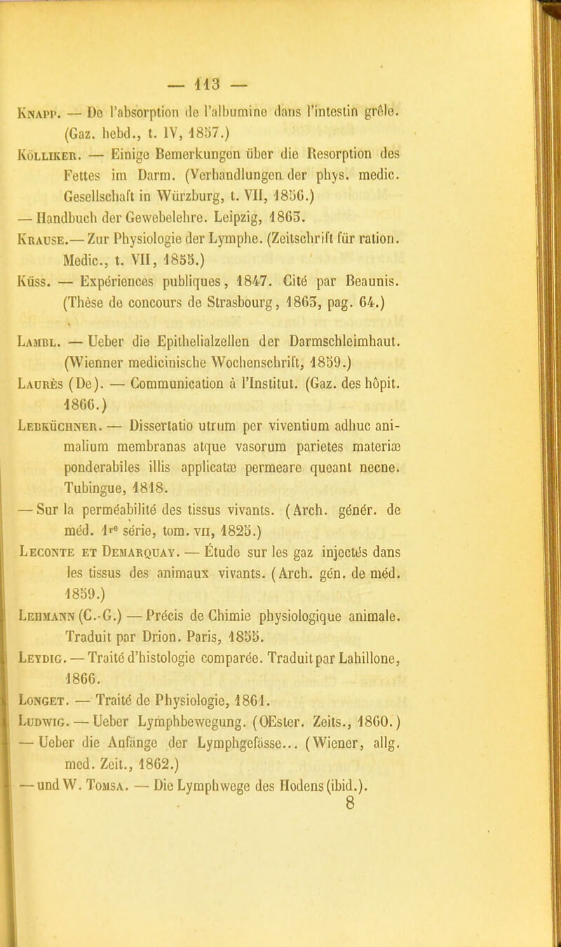 — 413 — Knapp. — De l'absorption de l'albumine dans l'intestin grôlo. (Gaz. bebd., t. IV, 4857.) KûLLiKEii. — Einige Bemorlcungon iibor die Résorption dos Fettes im Darm. (Vcrbandlungon der phys. medic. Gesellscbal't in Wurzburg, t. VII, I8aG.) — Handbucb der Gewebelehre. Leipzig, 4865. Krause.— Zur Physiologie der Lymphe. (Zoilscbril't fur ration. Medic, t. VII, 485S.) Kùss. — Expériences publiques, 4847. Cité par Beaunis. (Thèse de concours de Strasbourg, 4863, pag. 64.) Lambl. — Ueber die Epithelialzellen der Darmschleimhaut. (Wienner mediciniscbe Wochenschrift, 4839.) Ladrès (De). — Communication à l'Institut. (Gaz. des bôpit. 4866.) Lebrùchner. — Dissertatio utrum per viventium adhuc ani- malium membranas atque vasorum parietes materiœ ponderabiles illis applicatoa permeare queant necne. Tubingue, 4818. — Sur la perméabilité des tissus vivants. (Arch. génér. de mcd. 4r« série, tora. vu, 4823.) Leconte et Demarquay. — Étude sur les gaz injectés dans les tissus des animaux vivants. (Arch. gén. de méd. 4839.) Lehmann (C.-G.)—Précis de Chimie physiologique animale. Traduit par Drion. Paris, 4833. Leydig. — Traité d'histologie comparée. Traduit par Lahillone, 4866. LoNGET. — Traité de Physiologie, 4864. LuDwiG. — Ueber Lymphbewegung. (OEster. Zeits., 4860.) — Ueber die Aufange der Lymphgefiissc... (Wiener, allg. med. Zeit., 4862.) — und W. ToMSA. — Die Lymphwege des Hodens(ibid.). 8
