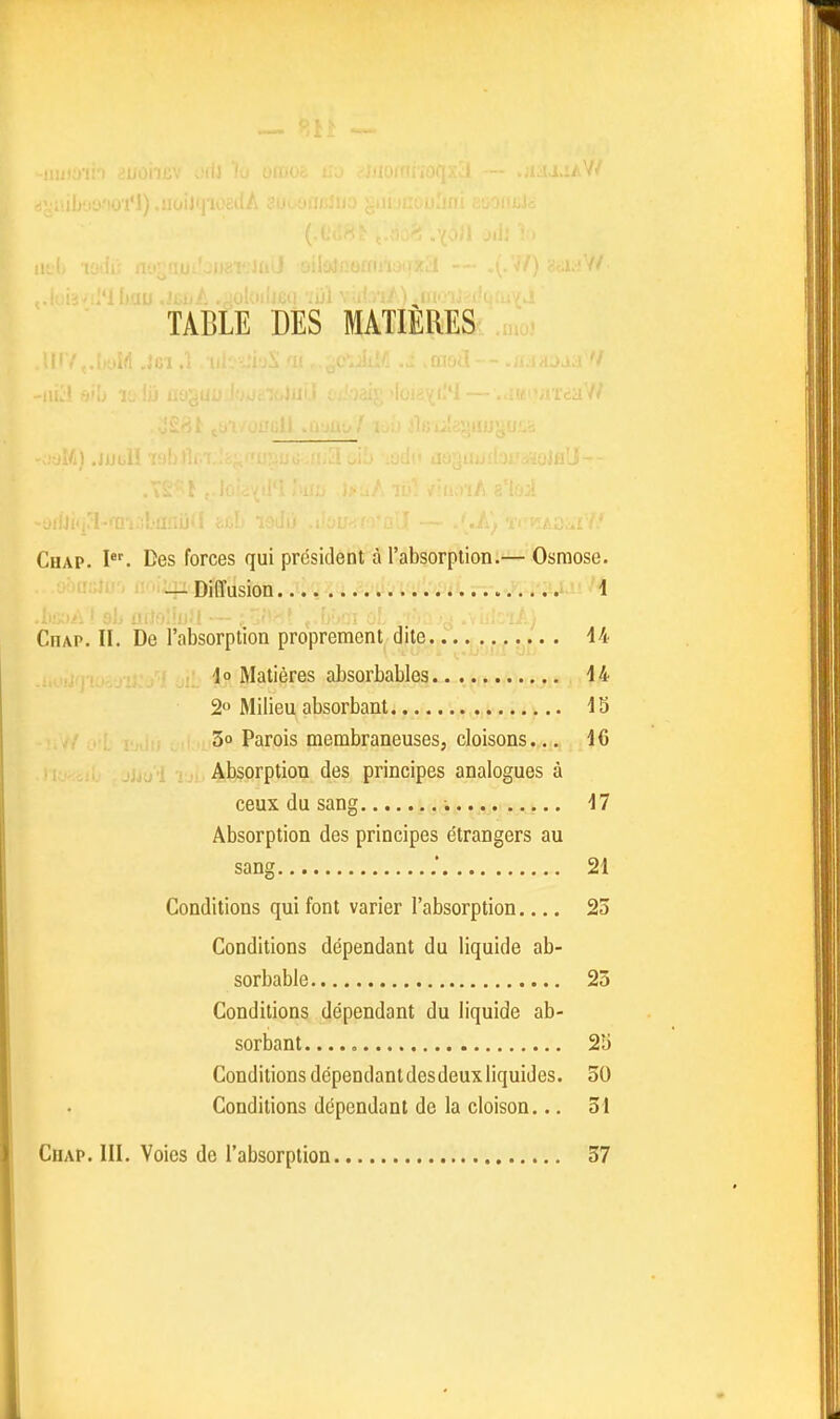 'tiowi*l).uoiJ(|iOt 7/ TABLE DES MATIÈRES Chap. I. Des forces qui président à l'absorption.— Osmose. — Diffusion 1 Chap. II. De l'absorption proprement dite 44 io Matières absorbables 44 2 Milieu absorbant,.... v,^^) 3o Parois membraneuses, cloisons... 46 Absorption des principes analogues à ceux du sang ; 47 Absorption des principes étrangers au sang 24 Conditions qui font varier l'absorption 23 Conditions dépendant du liquide ab- sorbable 25 Conditions dépendant du liquide ab- sorbant 2î) Conditions dépendant des deux liquides. 30 Conditions dépendant de la cloison... 34 CiiAP. III. Voies de l'absorption 37