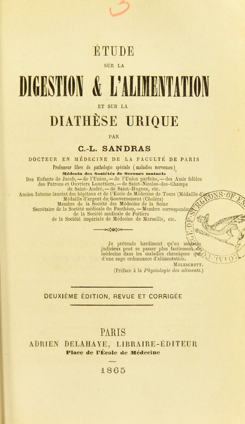 SUR LA DBii k \wmm\ ET SUR LA DIATHÈSE URIQUE PAR C.-L. SANDRAS DOCTEUR EN MÉDECINE DE LA FACULTÉ DE PARIS Professeur libre de pathologie spéciale (maladies nerveuses) Médecin des Sociétéa de Secours mutuels Des Enfants de Jacob, — de l'Union, —de l'Union parfaite, — des Amis fidèles des Patrons et Ouvriers Lunettiers, — de Saint-Nicolas-des-Cliamps de Saint-André, — de Saiut-Hngiies, etc. Ancien Interne lauréat des hôpitaux et de l'Ecole de Médecine de Tours (Médaille d' Médaille d'argent du Gouvernement (Choléra) Membre de la Société des Médecins de la Seine Secrétaire de la Société médicale du Panthéon, — Membre corresponda de la Société médicale de Poitiers de la Société impériale de Médecine de Marseille, etc. »oî»{o« Je prétends hardiment, qu'un mS^ecio judicieux peut se passer plus facilemenlK^<r^^ _ médecine dans les maladies chroniques qH!èc}~~~,- d'xme sage ordonnance d'alimentation. V MOLESCHOTT. (Préface à la Physiologie des aliments.) DEUXIÈME ÉDITION, REVUE ET CORRIGÉE PARIS ADRIEN DELAHAYE, LIBRAIRE-ÉDITEUR Place de l'École de Médecine 1865