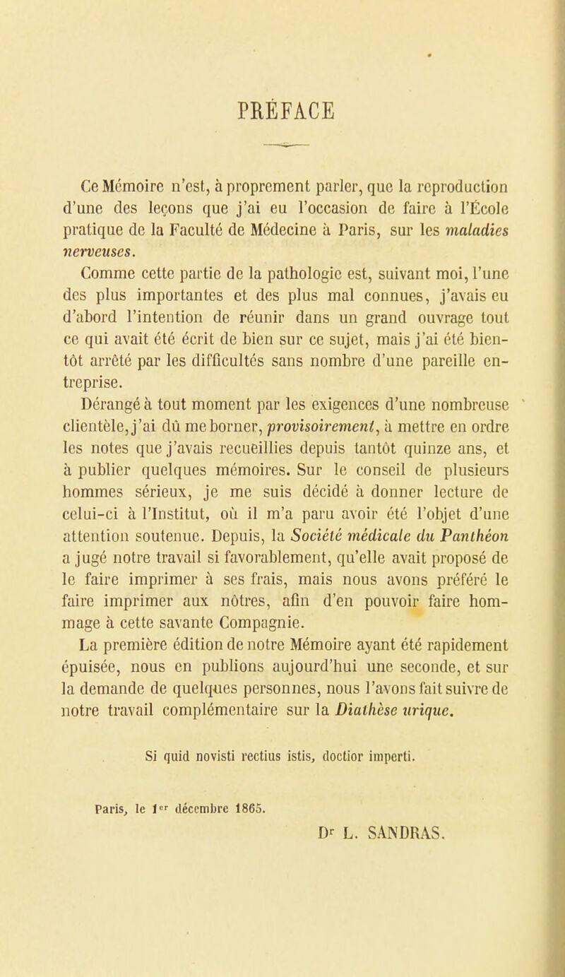 PRÉFACE Ce Mémoire n'est, à proprement parler, que la reproduction d'une des leçons que j'ai eu l'occasion de faire à l'École pratique de la Faculté de Médecine à Paris, sur les maladies nerveuses. Comme cette partie de la pathologie est, suivant moi, l'une des plus importantes et des plus mal connues, j'avais eu d'abord l'intention de réunir dans un grand ouvrage tout ce qui avait été écrit de bien sur ce sujet, mais j'ai été bien- tôt arrêté par les difficultés sans nombre d'une pareille en- treprise. Dérangé à tout moment par les exigences d'une nombreuse  clientèle, j'ai dû me borner, provisoirement, h mettre en ordre les notes que j'avais recueillies depuis tantôt quinze ans, et à publier quelques mémoires. Sur le conseil de plusieurs hommes sérieux, je me suis décidé à donner lecture de celui-ci à l'Institut, où il m'a paru avoir été l'objet d'une attention soutenue. Depuis, la Société médicale du Panthéon a jugé notre travail si favorablement, qu'elle avait proposé de le faire imprimer à ses frais, mais nous avons préféré le faire imprimer aux nôtres, afin d'en pouvoir faire hom- mage à cette savante Compagnie. La première édition de notre Mémoire ayant été rapidement épuisée, nous en publions aujourd'hui une seconde, et sur la demande de quelques personnes, nous l'avons fait suivre de notre travail complémentaire sur la Diatlièse zirique. Si quid novisti rectius istis, doctior imperti. Paris, le 1 décembre 1865. D- L. S.\NDRAS.