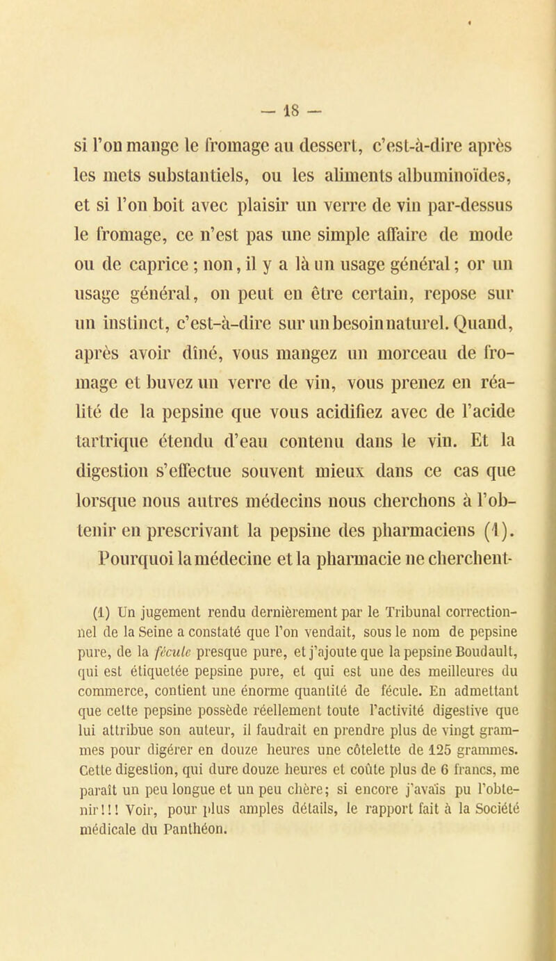 « - 18 - si l'on mange le fromage au dessert, c'est-à-dire après les mets substantiels, ou les aliments albuminoïdes, et si l'on boit avec plaisir un verre de vin par-dessus le fromage, ce n'est pas une simple affaire de mode ou de caprice ; non, il y a là un usage général ; or un usage général, on peut en être certain, repose sur un instinct, c'est-à-dire sur un besoin naturel. Quand, après avoir dîné, vous mangez un morceau de fro- mage et buvez un verre de vin, vous prenez en réa- lité de la pepsine que vous acidifiez avec de l'acide tartrique étendu d'eau contenu dans le vin. Et la digestion s'effectue souvent mieux dans ce cas que lorsque nous autres médecins nous cherchons à l'ob- tenir en prescrivant la pepsine des pharmaciens (1). Pourquoi la médecine et la pharmacie ne cherchent- (1) Un jugement rendu dernièrement par le Tribunal correction- nel de la Seine a constaté que Ton vendait, sous le nom de pepsine pure, de la fècuk presque pure, et j'ajoute que la pepsine Boudault, qui est étiquetée pepsine pure, et qui est une des meilleures du commerce, contient une énorme quantité de fécule. En admettant que celte pepsine possède réellement toute l'activité digestive que lui attribue son auteur, il faudrait en prendre plus de vingt gram- mes pour digérer en douze heures une côtelette de 125 grauunes. Cette digestion, qui dure douze heures et coûte plus de 6 francs, me paraît un peu longue et un peu chère; si encore j'avais pu l'obte- nir!!! Voir, pour plus amples détails, le rapport fait à la Société médicale du Panthéon.