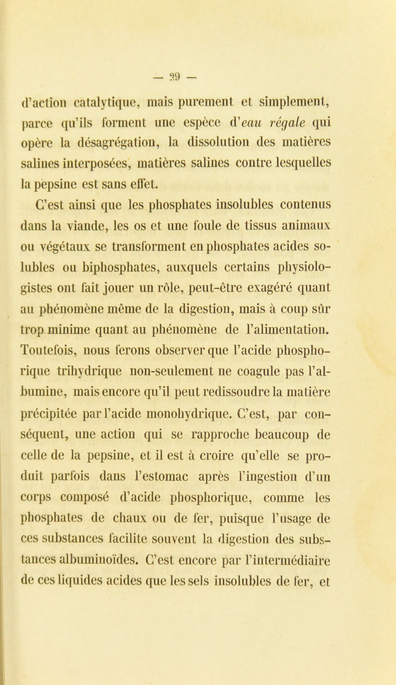 — ?,9 - (raction catalytique, mais purement et simplement, parce qu'ils forment une espèce à'eaii régale qui opère la désagrégation, la dissolution des matières salines interposées, matières salines contre lesquelles la pepsine est sans effet. C'est ainsi que les phosphates insolubles contenus dans la viande, les os et une foule de tissus animaux ou végétaux se transforment en phosphates acides so- lubles ou biphosphates, auxquels certains physiolo- gistes ont fait jouer un rôle, peut-être exagéré quant au phénomène même de la digestion, mais à coup sûr trop-minime quant au phénomène de l'alimentation. Toutefois, nous ferons observer que l'acide phospho- rique trihydrique non-seulement ne coagule pas l'al- bumine, mais encore qu'il peut redissoudre la matière précipitée par l'acide monohydrique. C'est, par con- séquent, une action qui se rapproche beaucoup de celle de la pepsine, et il est à croire qu'elle se pro- duit parfois dans l'estomac après l'ingestion d'un corps composé d'acide phosphorique, comme les phosphates de chaux ou de fer, puisque l'usage de ces substances facilite souvent la digestion des subs- tances albuminoïdes. C'est encore par l'intermédiaire de ces liquides acides que les sels insolubles de fer, et