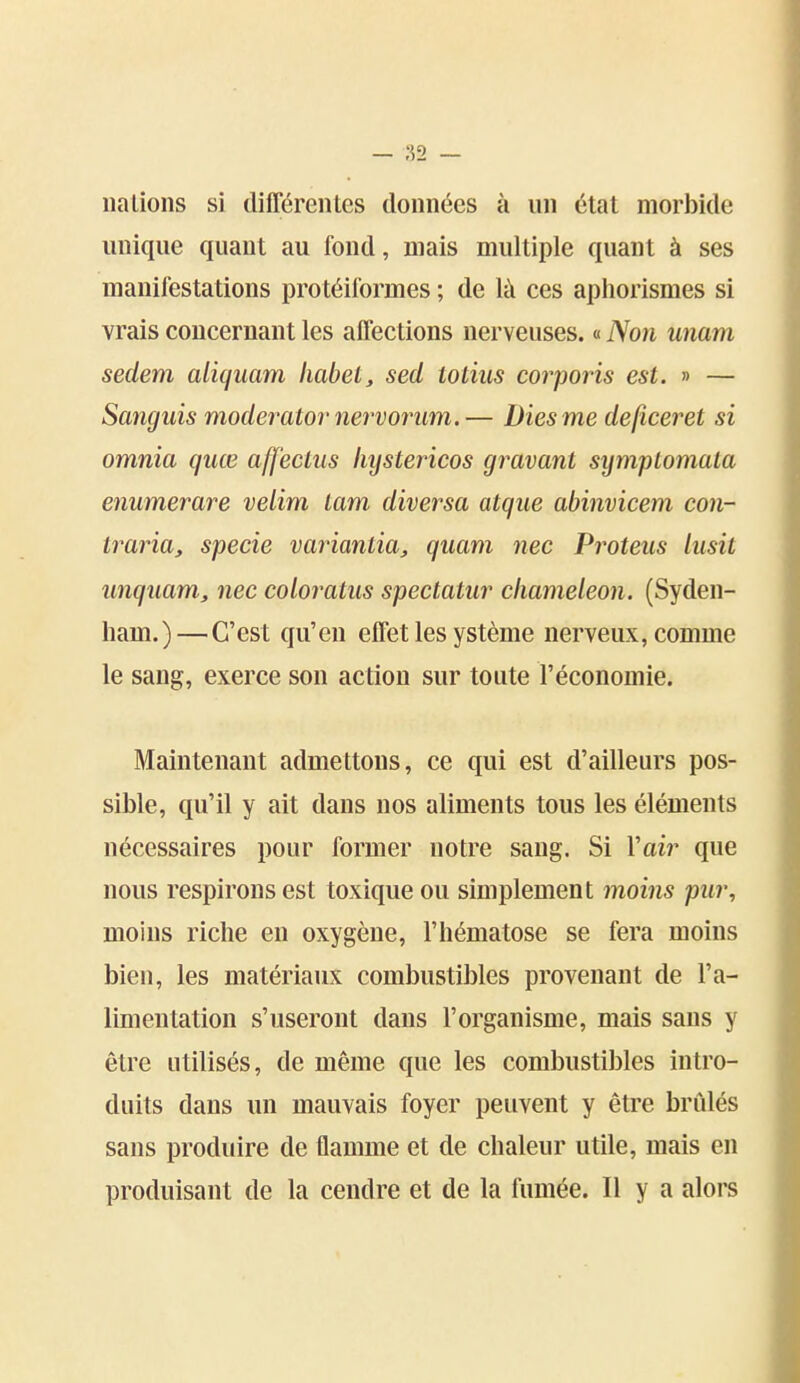 lia Lions si différentes données à un état moii)ide unique quant au fond, mais multiple quant à ses manifestations protéiformes ; de là ces aphorismes si vrais concernant les affections nerveuses. « Non unam sedem aliquam liabet, sed totiiis corporis est. » — Sanguis moderator nervorum.— Diesme defîceret si omnia quœ aff'ecLiis lujstericos gravant symplomata enumerare velim lam diversa atque abinvicem con- traria, specie variantia, quam nec Proteus liisit unquam, nec coloratus spectatur cliameleon. (Syden- ham.)—C'est qu'en effet les ystème nerveux, comme le sang, exerce son action sur toute l'économie. Maintenant admettons, ce qui est d'ailleurs pos- sible, qu'il y ait dans nos aliments tous les éléments nécessaires pour former notre sang. Si l'air que nous respirons est toxique ou simplement moins pur, moins riche en oxygène, l'hématose se fera moins bien, les matériaux combustibles provenant de l'a- limentation s'useront dans l'organisme, mais sans y être utilisés, de même que les combustibles intro- duits dans un mauvais foyer peuvent y être brûlés sans produire de flamme et de chaleur utile, mais en produisant de la cendre et de la fumée. Il y a alors