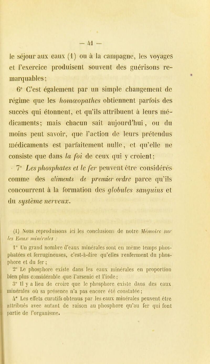 le séjour aux eaux (1) ou à la campagne, les voyages et rexercice produisent souvent des guérlsons re- marquables ; 6° C'est également par un simple changement de régime que les liomœopatlies obtiennent parfois des succès qui étonnent, et qu'ils attribuent à leurs mé- dicaments; mais chacun sait aujourd'hui, ou du moins peut savoir, que l'action de leurs prétendus médicaments est parfaitement nulle, et qu'elle ne consiste que dans la foi de ceux qui y croient; 7 Les phosphates et le fer peuvent être considérés comme des aliments de pî'emier ordre parce qu'ils concourrent à la formation des globules sanguins et du système nerveux. (1) Nous reproduisons ioi les conclusions de notre Mémoire sui- tes Eaux mini'ralrs : 1 Un grand nombi'c d'eaux minérales sont en même lemps plios- plialées et ferrugineuses, c'est-à-dire qu'elles renferment du phos- phore et du fer ; 2 Le phosphore existe dans les eaux minérales en proportion bien plus considérable que l'arsenic et l'iode; 3 Il y a lieu de croire que le phosphore existe dans des eaux minérales où sa présence n'a pas encore été constatée ; h' Les effets curatifs obtenus par les eaux minérales peuvent être attribués avec autant de raison au phosphore qu'au fer qui font partie de l'organisme.