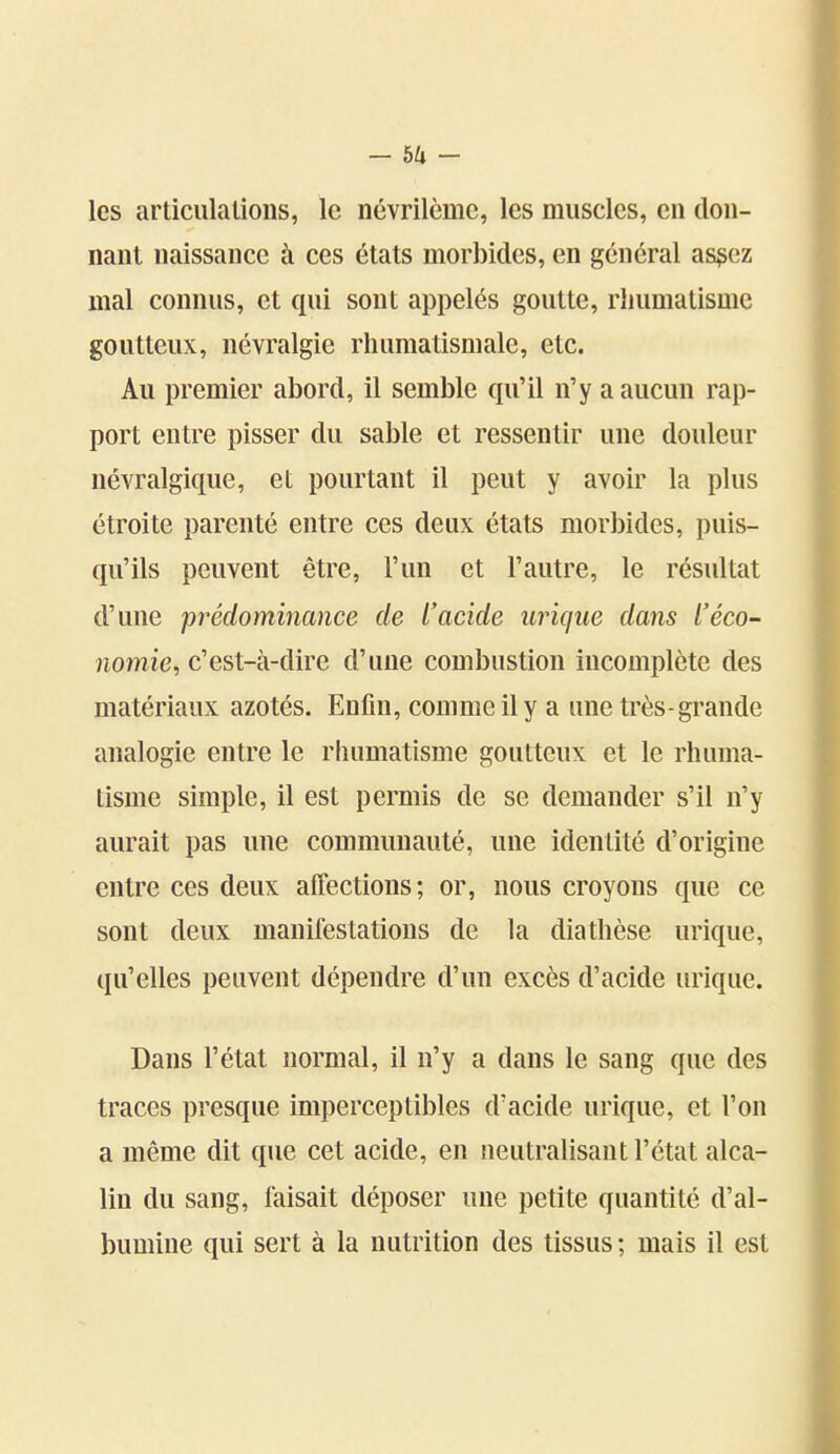 -sa- les articulations, le névrilème, les muscles, en don- nant naissance à ces états morbides, en général as^ez mal connus, et qui sont appelés goutte, rhumatisme goutteux, névralgie rhumatismale, etc. Au premier abord, il semble qu'il n'y a aucun rap- port entre pisser du sable et ressentir une douleur névralgique, et pourtant il peut y avoir la plus étroite parenté entre ces deux états morbides, puis- qu'ils peuvent être, l'un et l'autre, le résultat d'une prédominance de L'acide uriqîie dans l'éco- nomie, c'est-à-dire d'une combustion incomplète des matériaux azotés. Enfin, comme il y a une très-grande analogie entre le rhumatisme goutteux et le rhuma- tisme simple, il est permis de se demander s'il n'y aurait pas une communauté, une identité d'origine entre ces deux affections; or, nous croyons que ce sont deux manifestations de la diathèse urique, qu'elles peuvent dépendre d'un excès d'acide urique. Dans l'état normal, il n'y a dans le sang que des traces presque imperceptibles d'acide urique, et l'on a même dit que cet acide, en neutralisant l'état alca- lin du sang, faisait déposer une petite quantité d'al- bumine qui sert à la nutrition des tissus ; mais il est