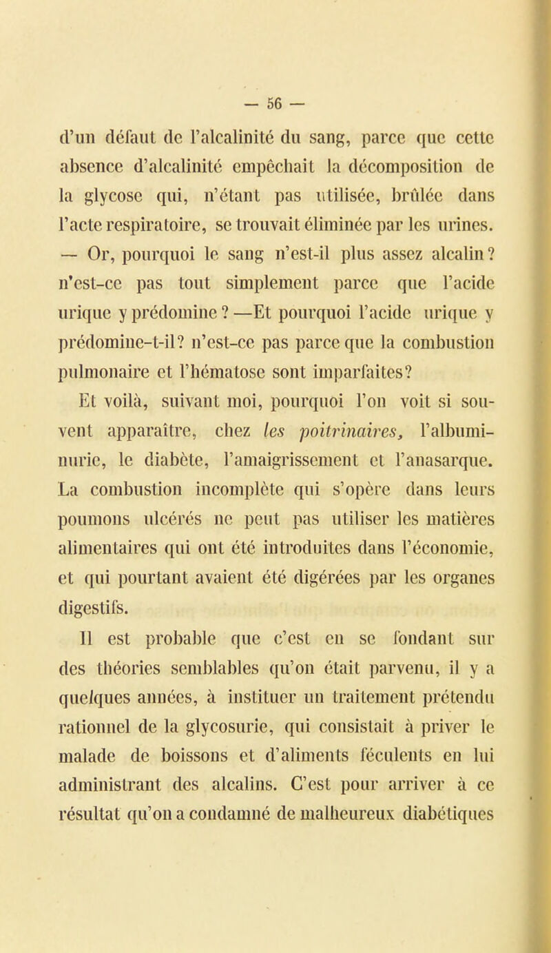 d'un défaut de l'alcalinité du sang, parce que cette absence d'alcalinité empêchait la décomposition de la glycose qui, n'étant pas utilisée, brûlée dans l'acte respiratoire, se trouvait éliminée par les urines. — Or, pourquoi le sang n'est-il plus assez alcalin ? n'est-ce pas tout simplement parce que l'acide urique y prédomine ? —Et pourquoi l'acide urique y prédomine-t-il? n'est-ce pas parce que la combustion pulmonaire et l'hématose sont imparfaites? Et voilà, suivant moi, pourquoi l'on voit si sou- vent apparaître, chez les poitîinah^es, l'albumi- nurie, le diabète, l'amaigrissement et l'anasarque. La combustion incomplète qui s'opère dans leurs poumons ulcérés ne peut pas utiliser les matières alimentaires qui ont été introduites dans l'économie, et qui pourtant avaient été digérées par les organes digestifs. Il est probable que c'est en se fondant sur des théories semblables qu'on était parvenu, il y a quelques années, à instituer un traitement prétendu rationnel de la glycosurie, qui consistait à priver le malade de boissons et d'aliments féculents en lui administrant des alcalins. C'est pour arriver à ce résultat qu'on a condamné de malheureux diabétiques