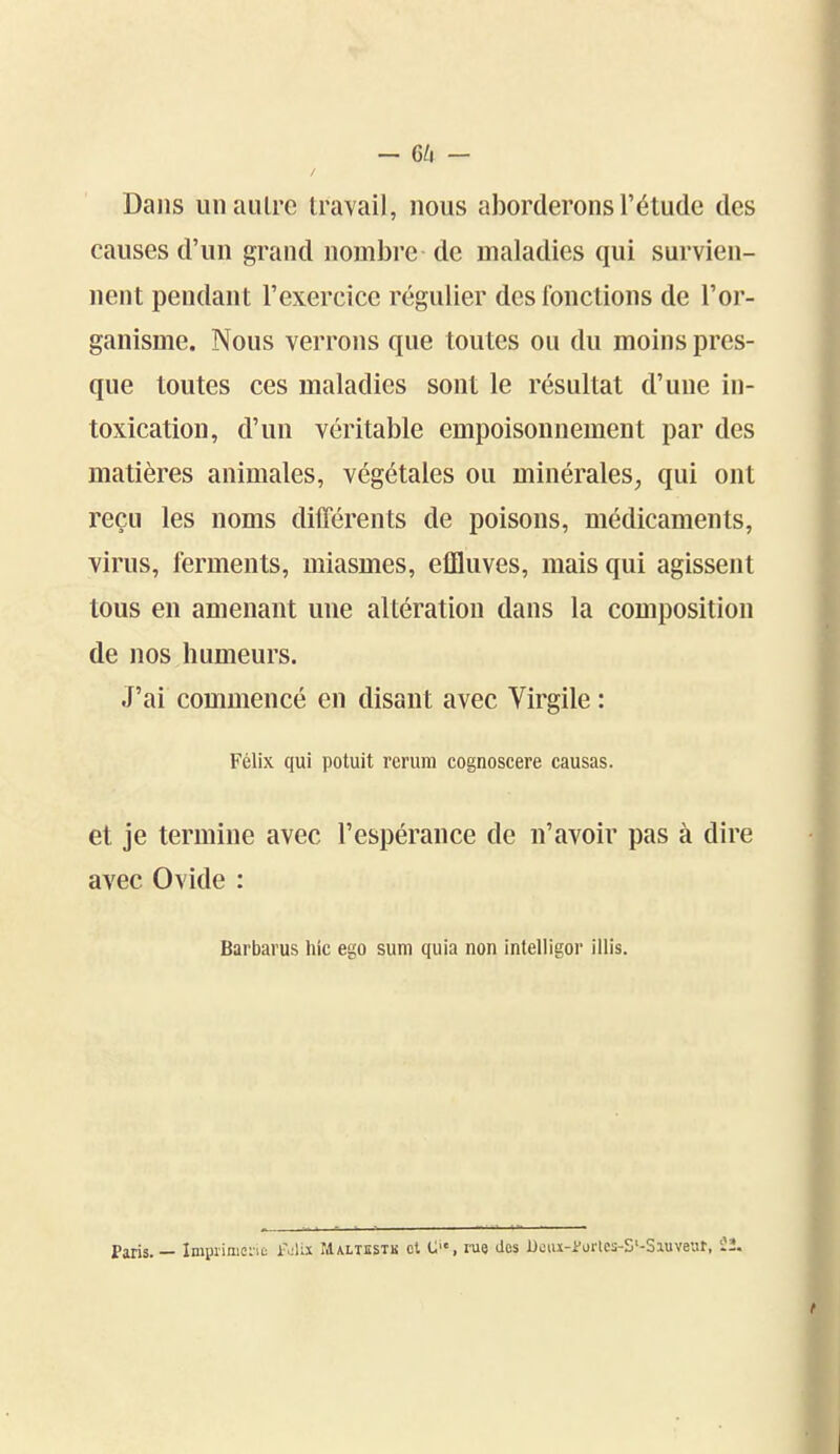 - G/i - Dans un autre travail, nous aborderons l'étude des causes d'un grand nombre de maladies qui survien- nent pendant l'exercice régulier des fonctions de l'or- ganisme. Nous verrons que toutes ou du moins pres- que toutes ces maladies sont le résultat d'une in- toxication, d'un véritable empoisonnement par des matières animales, végétales ou minérales, qui ont reçu les noms différents de poisons, médicaments, virus, ferments, miasmes, effluves, mais qui agissent tous en amenant une altération dans la composition de nos humeurs. J'ai commencé en disant avec Virgile : Félix qui potuit rerum cognoscere causas. et je termine avec l'espérance de n'avoir pas à dire avec Ovide : Barbarus hic ego sum quia non intelligor iilis. Paris. — Imprimei'iû ivU.x rilALiisTis cl C, rue des Deiu-i'Drlcs-S'-Siuvear, tt. t