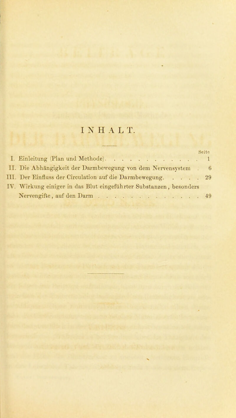 INHAL T. Seite I. Einleitung (Plan und Methode) 1 II. Die Abhängigkeit der Darmbev/egung von dem Nervensystem 6 III. Der Einfluss der Circulation auf die Darmbewegung 29 IV. AVirkung einiger in das Blut eingeführter Substanzen, besonders Nervengifte, auf den Darm 49