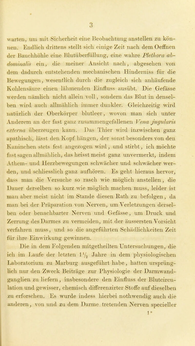 warten, um mit Sicherheit eine Ikobachtung- anstellen zu kön- nen. Endlich drittens stellt sich einige Zeit nach dem OefFnen der Hauchhöhle eine lUutüberfüllung, eine wahre Plethora ah- dominaUs ein, die meiner Ansicht nach, abgesehen von dem dadurch entstehenden mechanischen Hinderniss für die liewegungen, wesentlich durch die zugleich sich anhäufende Kohlensäure einen lähmenden Einfluss ausübt. Die Gefässe Averden nämlich nicht allein voll, sondern das Blut in densel- ben wird auch allmählich immer dunkler. Gleichzeitig wird natürlich der Oberkörper blutleer, wovon man sich unter Anderem an der fast ganz zusammengefallenen Vena Jugularis externa überzeugen kann. Das Thier wird inzwischen ganz apathisch, lässt den Kopf liängen, der sonst besonders von den Kaninchen stets fest angezogen wird, und stirbt, ich möchte fast sagen allmählich, das heisst meist ganz unvermerkt, indem Athem- und Herzbewegungen schwächer und schwächer wer- den, und schliesslich ganz aulhören. Es geht hieraus hervor, dass man die Versuche so rasch Avie möglich anstellen, die Dauer derselben so kurz wie möglich machen muss, leider ist mau aber meist nicht im Stande diesen Eath zu befolgen, da man bei der Präparation von Nerven, um Verletzungen dersel- ben oder benachbarter Nerven und Gefässe, um Druck und Zen'ung desDannes zu vermeiden, mit der äussersten Vorsicht verfahren muss, und so die angeführten Schädlichkeiten Zeit für ihre Einwirkung gewannen. Die in dem Folgenden mitgetheilten Untersuchungen, die ich im Laufe der letzten 1 Jahre in dem physiologischen Laboratorium zu Marburg ausgeführt habe, hatten ursprüng- lich nur den Zweck Beiträge zur Physiologie der Darmwand- ganglien zu liefern, insbesondere den Einfluss der Blutcircu- lation und gewisser, chemisch differenzirter Stoffe auf dieselben zu erforschen. Es wurde indess liierbei nothwendig auch die anderen, von und zu dem Darme tretenden Nerven specieller 1 *