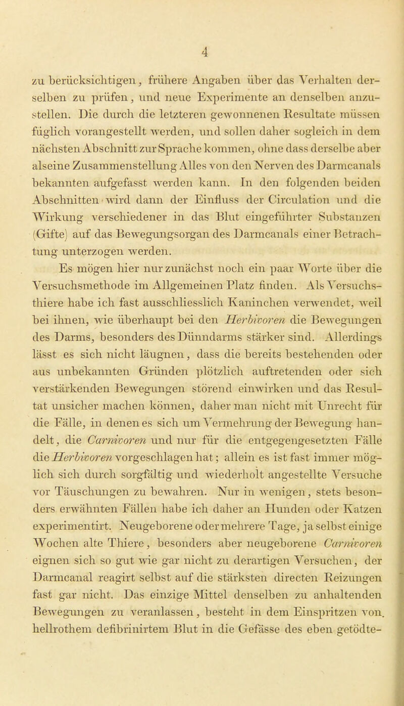 zu berücksichtigen, frühere Angaben über das Vei-halten der- selben zu prüfen, und neue Experimente an denselben anzu- stellen. Die durch die letzteren gewonnenen Resultate müssen füglich vorangestellt werden, und sollen daher sogleich in dem nächsten Abschnitt zur Sprache kommen, ohne dass derselbe aber alseine Zusammenstellung Alles von den Nerven des Darmcanals bekannten aufgefasst werden kann. In den folgenden beiden Abschnitten • wird dann der Einfluss der Circulation und die Wirkung verschiedener in das Blut eingefiihrter Substanzen (Gifte) auf das Bewegungsorgan des Darmcanals einer l^etrach- tung unterzogen werden. Es mögen hier nur zunächst noch ein paar Worte über die Versuchsmethode im Allgemeinen Platz finden. AlsVersuchs- thiere habe ich fast ausschliesslich Kaninchen verwendet, Aveil bei ihnen, wie überhaupt bei den Herbivoren die Bewegungen des Darms, besonders des Dünndarms stärker sind. Allerdings lässt es sich nicht läugnen, dass die bereits bestehenden oder aus unbekannten Gründen plötzlich auftretenden oder sich verstärkenden Bewegungen störend einwirken und das Resul- tat unsicher machen können, daher man nicht mit Unrecht für die Fälle, in denen es sich um Vermehrung der Bewegung han- delt , die Carnivoren und nur für die entgegengesetzten Fälle die ^^er^^■^;om^ vorgeschlagen hat; allein es ist fast immer mög- lich sich durch sorgfältig und wiederholt angestellte Versuche vor Täuschungen zu bewahren. Nur in wenigen, stets beson- ders erwähnten Fällen habe ich daher an Hunden oder Katzen experinientirt. Neugeborene oder mehrere Tage, ja selbst einige Wochen alte Thiere, besonders aber neugeborene Carnivoren eignen sich so gut wie gar nicht zu derartigen Versuchen, der Darmcanal reagirt selbst auf die stärksten directen Reizungen fast gar nicht. Das einzige Mittel denselben zu anhaltenden Bewegamgen zu veranlassen, besteht in dem Einspritzen von. hellrothem defibrinirtem Blut in die Gefässe des eben getödte-