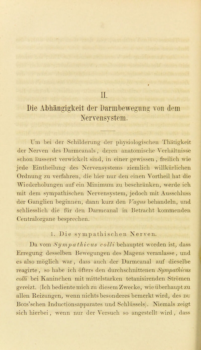 n. Die Abhängigkeit der Darmbewegung von dem Nervensystem. Um bei der Schildevuiig der physiologischen Thätigkeit der Nerven des Darmcanals, dej-en anatomische Verhältnisse schon äusserst verwickelt sind, in einer gewissen, freilich wie jede Eintheilung des Nervensystems ziemHch willkürlichen Ordnung zu verfahren, die hier nur den einen Vortheil hat die V^iederholungen avif ein Minimum zu beschränken, werde ich mit dem sympathischen Nervensystem, jedoch mit Ausschluss der Ganglien beginnen, dann kurz den Vagtis behandeln, und schliesslich die für den Darmcanal in Betracht kommenden Centraiorgane besprechen. 1. Die sympathischen Nerven. Da vom Sympathicus colli behauptet worden ist, dass Erregung desselben BeAvegungen des Magens veranlasse, und es also möglich war, dass auch der Darmcanal auf dieselbe reagirte, so habe ich öfters den durchschnittenen Sympathicus colli bei Kaninchen mit mittelstarken tetanisirenden Strömen gereizt. (Ich bediente mich zu diesem Zwecke, wie überhaupt zu allen Reizungen, wenn nichts besonderes bemerkt wird, des du Bois'schen Inductionsapparates und Schlüssels). Niemals zeigt sich hierbei, Avenn nur der Versuch so angestellt wird, dass