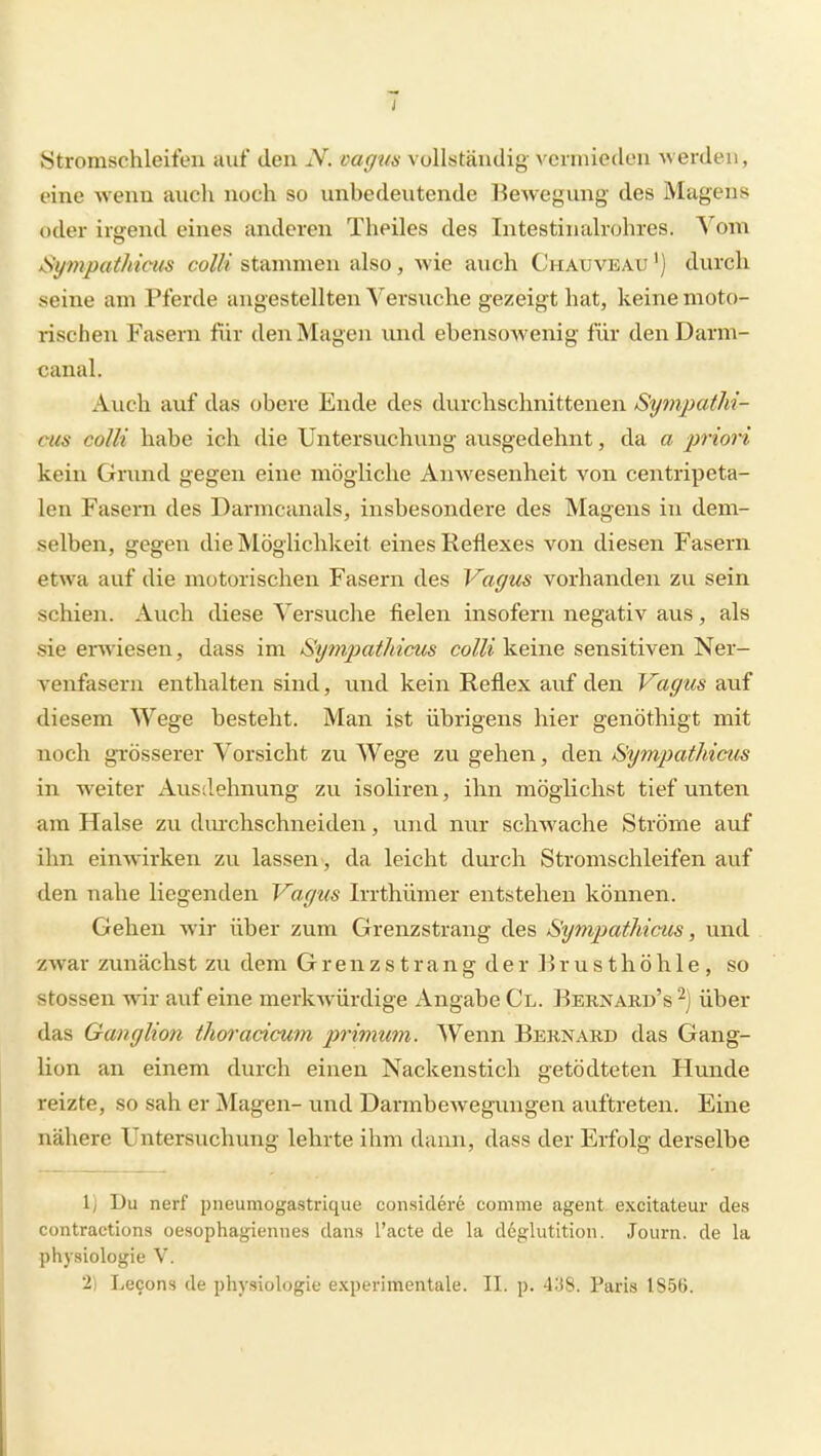 Stromschleifeu auf den N. oagm vollständig vcnnieden -werden, eine wenn auch noch so unbedeutende Bewegung des Magens oder irgend eines anderen Theiles des Intestinalrohres. A^oni Sympathiciis colli stammen also , wie auch Chauveau ') durch seine am Pferde angestellten Versuche gezeigt hat, keine moto- rischen Fasern für den Magen und ebensowenig für denDarm- canal. Auch auf das obere Ende des durchschnittenen SympatM- eus colli habe ich die Untersuchung ausgedehnt, da a prioi'i kein Grund gegen eine mögliche Amvesenheit von centripeta- len Fasern des Darmcanals, insbesondere des Magens in dem- selben, gegen die Möglichkeit eines Reflexes von diesen Fasern etwa auf die motorischen Fasern des Vagus vorhanden zu sein schien. Auch diese Versuche fielen insofern negativ aus, als sie erwiesen, dass im Sympatliicus co//^'keine sensitiven Ner- venfasern enthalten sind, und kein Reflex auf den Vagus auf diesem Wege besteht. Man ist übrigens hier genöthigt mit noch grösserer Vorsicht zu Wege zu gehen, den SympatMcus in weiter Ausdehnung zu isoliren, ihn möglichst tief unten am Halse zu dm-chschneiden, und nur schwache Ströme auf ihn einwirken zu lassen, da leicht durch Stromschleifen auf den nahe liegenden Vagus Irrthümer entstehen können. Gehen wir über zum Grenzstrang des Sympathicus, und zwar zunächst zu dem Grenzstrang der Brusthöhle, so Stessen wir auf eine merkwürdige Angabe Cl. Bernard's über das Ganglion thoradcum primum. Wenn Bernard das Gang- lion an einem durch einen Nackenstich getödteten Hunde reizte, so sah er Magen- imd Darmbewegungen auftreten. Eine nähere Untersuchung lehrte ihm dann, dass der Erfolg derselbe 1) Du nerf piieumogastrique consicler6 comme agent excitateur des contractions oesophayiennes dans l'acte de la dcpliitition. Journ. de la Physiologie V. 2) Lecons de physiologie experimentale. II. p. 4:38. Paris 1856.
