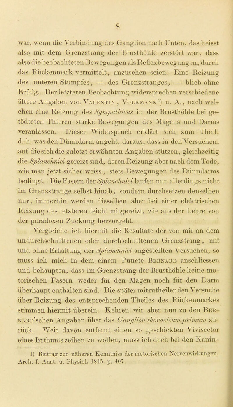 war, Avenu die Verbindung des Ganglion nach Unten, das lieisst also mit dem Grenzstrang der Brusthöhle zerstört war, dass also die beobachteten Bewegungen als Reflexbewegungen, durch das Rückenmark vermittelt, anzusehen seien. Eine Reizung des unteren Stumpfes, — des Grenzstranges, — blieb ohne Erfolg. Der letzteren Beobachtung widersprechen verschiedene ältere Angaben von Valentin , Volkmann ^) u. A., nach wel- chen eine Reizung des Symjndhicus in der Brusthöhle bei ge- tödteten Tliieren starke Bewegungen des Magens und Dauns veranlassen. Dieser Widerspruch erklärt sich zum Theil, d, h. was den Dünndarm angeht, daraus, dass in den Versuchen, auf die sich die zuletzt erwähnten Angaben stützen, gleichzeitig die Splanchnici gereizt sind, deren Reizung aber nach dem Tode, wie man jetzt sicher weiss, stets Bewegungen des Dünndarms bedingt. Die Fasern der ISplanchnici laufen nun allerdings nicht im Grenzstrange selbst hinab, sondern durchsetzen denselben nur, immerhin werden dieselben aber bei einer elektrischen Reizung des letzteren leicht raitgereizt, wie aus der Lehre von der paradoxen Zuckung hervorgeht. Vergleiche ich hiermit die Resultate der von mir an dem undurchschnittenen oder durchschnittenen Grenzstrang, mit und ohne Erhaltung der Sjilanchnici angestellten Versuchen, so muss ich mich in dem einem Puncte Bernakd anschliessen und behaupten, dass im Grenzstrang der Brusthöhle keine mo- torischen Fasern weder für den Magen noch für den Dann überhaupt enthalten sind. Die später mitzutheilenden Versuche über Reizung des entsprechenden Theiles des Rückenmarkes stimmen hiermit überein. Kehren -wix aber nun zu den Ber- NARü'schen Angaben über das Ganglion thoracicumprimum z\i- rück. Weit davon entfernt einen so geschickten Vivisector eines Irrthuras zeihen zu wollen, muss ich doch bei den Kanin- 1) Beitrag zur näheren Kenntniss der motorischen Nervemvirkungen. Arch. f. Anat. u. Physiol. 1845. p. 407.
