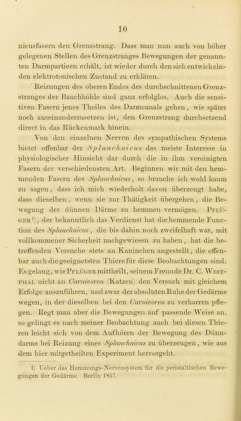 nicusfasern den Greuzstrang. Dass man nun auch von höher gelegenen Stellen des Grenzstvanges Bewegungen der genann- ten Darmi)artieen erhält, ist wieder durch den sich entwickeln- den elektrotunischen Zustand zu erklären. ■ Heizungen des oberen Endes des durchschnittenen Grenz- stranges der Bauchhöhle sind ganz erfolglos. Auch die sensi- tiven Fasern jenes Theiles des Darmcanals gehen, wie später noch auseinanderzusetzen ist, den Grenzstrang durchsetzend direct in das Rückenmark hinein. Von den einzelnen Nerven des sympathischen Systems hietet offenbar der Splanchnicus das meiste Interesse in physiologischer Hinsicht dar durch die in ihm vereinigten Fasern der verschiedensten Art. Beginnen Avir mit den hem- menden Fasern des Splanchnims, so brauche ich wohl kaum zu sagen, dass ich mich wiederholt davon überzeugt habe, dass dieselben, wenn sie zur Thätigkeit übergehen, die Be- Avegung der dünnen Därme zu hemmen vermögen. Pflü- GER'), der bekanntlich das Verdienst hat die hemmende Func- tion des SplancJmiaiis, die bis dahin noch zweifelhaft war^ mit vollkommener Sicherheit nachgewiesen zu haben, hat die be- treffenden Versuche stets an Kaninchen angestellt, die offen- bar auch die geeignetsten Thierefür diese Beobachtungen sind. Es gelang, wie Pflüger mittheilt, seinem Freunde Dr. C. West- PHAL nicht an Garnivoren (Katzen) den Versuch mit gleichem Erfolge auszuführen, und zwar der absoluten Ruhe der Gedärme wegen, in der dieselben bei den Carnworen zu verharren pfle- gen. Regt man aber die Bewegungen auf passende Weise an, so gelingt es nach meiner Beobachtung auch bei diesen Thie- ren leicht sich von dem Aufhören der Bewegung des Dünn- darms bei Reizung eines Splanchnicus zu überzeugen, \de aus dem hier mitgetheilten Experiment hervorgeht. 1) Ueber das Hemmungs-Nervensystem für die peristaltischen Bewe- gungen der Gedärme. Berlin 1857.