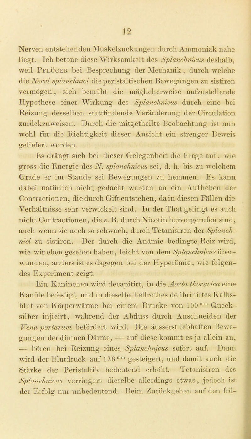]2 Nerven entstehenden Muskelznckungen durch Ammoniak nahe liegt. Ich betone diese Wirksamkeit des Splanclmicm deshalb, weil Pflüger bei Besprechung der Mechanik, durch welche die Nervi splcmchnici die peristaltischeu liewegxmgen zu sistiren vermögen, sich bemüht die möglicherweise aufzustellende Hypothese einer Wirkung des Splanchnicus durch eine bei Reizung desselben stattfindende Verändemng der Circulation zurückzuweisen. Durch die mitgetheilte l^eobachtung ist nun wohl fiu- die Richtigkeit dieser Ansicht ein strenger Beweis geliefert worden. Es drängt sich bei dieser Gelegenheit die Frage auf, wie gross die Energie des iV. splanchnicus sei, d. h. bis zu welchem Grade er im Stande sei Bewegungen zu hemmen. Es kann dabei natürlich nicht gedacht werden an ein Aufheben der Contractionen, die durch Gift entstehen, da in diesen Fällen die Verhältnisse sehr verwickelt sind. In der That gelingt es auch nicht Contractionen, diez. B. durch Nicotin hervorgerufen sind, auch wenn sie noch so schwach, durch Tetanisiren der Sjylanch- nici zu sistiren. Der durch die Anämie bedingte Reiz wird, wie wir eben gesehen haben, leicht von dem Sjilanchnicus über- wunden, anders ist es dagegen bei der Hyperämie, wie folgen- des Experiment zeigt. Ein Kaninchen wird decapitirt, in die Aorta thoracica eine Kanüle befestigt, und in dieselbe hellrothes defibrinirtes Kalbs- blut von Körperwärme bei einem Drucke von lüO'' Queck- silber injicirt, während der Abfluss durch Anschneiden der Ve7ia portarum befördert Avird. Die äusserst lebhaften Bewe- gungen der dünnen Därme, — auf diese kommt es ja allein an, — hören bei Reizung eines Splanchnicus sofort auf. Dann ■wird der Blutdruck auf 126' gesteigert, und damit auch die Stärke der Peristaltik bedeutend erböht. Tetanisiren des Splanchnicus verringert dieselbe allerdings etwas, jedoch ist der Erfolg nur unbedeutend. Beim Zurückgehen auf den frü-