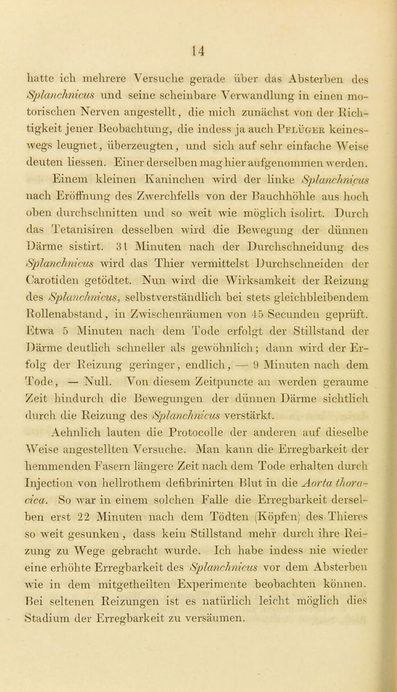 hatte ich mehrere Versuche gerade über das Absterben des Sjilanchniciis und seine scheinbare Verwandhing in einen mo- torischen Nerven angestellt, die mich zunächst von der liicli- tigkeit jener Beobachtung, die indess ja auch Pflüger keines- Avegs leugnet, überzeugten, und sich auf sehr einfache Weise deuten Hessen. Einer derselben mag hier aufgenommen werden. Einem kleinen Kaninchen wird der linke Splamhnicits nach Eröffnung des Zwerchfells von der Rauchhöhle aus hoch oben durchschnitten und so weit wie möglich isolirt. Durch das Tetanisiren desselben wird die Bewegung der dünnen Därme sistirt. 31 Minuten nach der Durchschneidung des Splanchnicus Avird das Thier vermittelst Durchschneiden der Carotiden getödtet. Nun wird die Wirksamkeit der Reizung des Splanclmicus, selbstverständlich bei stets gleichbleibendem Rollenabstand, in Zwischenräumen von 45 Secunden geprüft. Etwa 5 Minuten nach dem Tode erfolgt der Stillstand der Därme deutlich schneller als gewöhnlich; dann wird der Er- folg der Keizung geringer, endlich, — 9 Minuten nach dem Tode, — Null. Von diesem Zeitpuncte an werden geraume Zeit hindurch die Bewegungen der dünnen Därme sichtlich durch die Reizung des Splanclmicus verstärkt. Aehnlich lauten die Protocolle der anderen auf dieselbe Weise augestellten Versuche. Man kann die Erregbai-keit der hemmenden Fasern längere Zeit nach dem Tode erhalten durch Injection von hellrothem defibrinirten Blut in die Aorta thora- cica. So Avar in einem solchen Falle die Erregbarkeit dersel- ben erst 22 Minuten nach dem Tödten (Köpfen; des Thieros so weit gesunken, dass kein Stillstand mehr durch ihre Rei- zung zu Wege gebracht wurde. Ich habe indess nie Avieder eine erhöhte Erregbarkeit des S'plmichnicus vor dem Absterben wie in dem mitgetheilten Experimente beobachten können. Bei seltenen Reizungen ist es natürlich leicht möglich dies Stadium der Erregbarkeit zu versäumen.