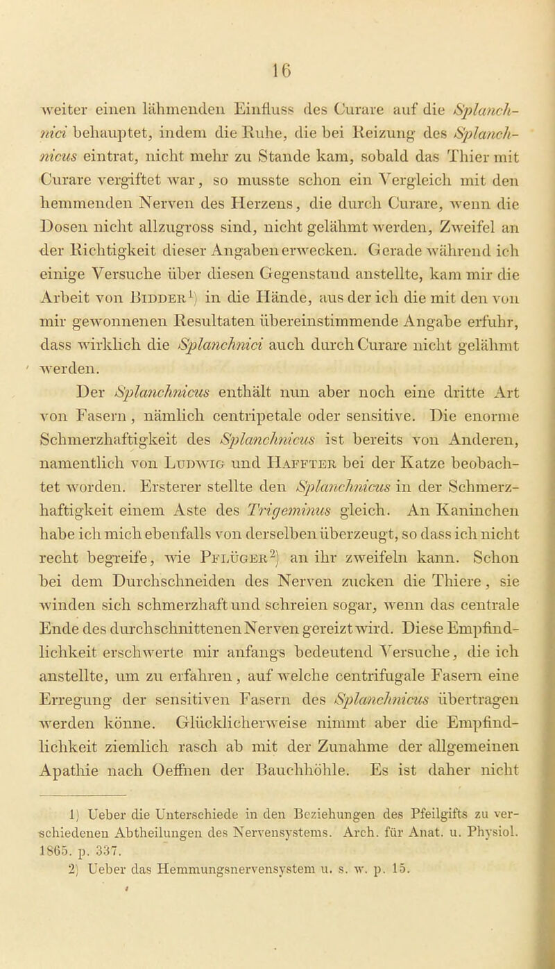Aveiter einen lähmenden Einfluss des Curare auf die Splanch- nid behauptet, indem die Ruhe, die bei Reizung des ^Splanch- nicus eintrat, nicht mehr zu Stande kam, sobald das Thier mit Curare vergiftet Avar, so musste schon ein Vergleich mit den hemmenden Nerven des Herzens, die durch Curare, Avenn die Dosen nicht allzugross sind, nicht gelähmt werden, Z^veifel an der Richtigkeit dieser Angabenerwecken. Gerade Avährend ich einige Versuche über diesen Gegenstand anstellte, kam mir die Arbeit von Bidder^) in die Hände, aus der ich die mit den von mir geAVonnenen Resultaten übereinstimmende Angabe erfuhr, dass Avirklich die Splanchnici auch durch Curare nicht gelähmt Averden. Der tSplanchnims enthält mm aber noch eine dritte Art A^on Fasern , nämlich centripetale oder sensitive. Die enorme Schmerzhaftigkeit des Splanchmcus ist bereits A'on Anderen, namentlich von Ludavig und Hapfter bei der Katze beobach- tet Avorden. Ersterer stellte den Splanchnicus in der Schmerz- haftigkeit einem Aste des Trigemimis gleich. An Kaninchen habe ich mich ebenfalls von derselben überzeugt, so dass ich nicht recht begreife, AAde Pflügeran ihr ZAveifeln kann. Schon bei dem Durchschneiden des Nerven zucken die Thiere, sie Avinden sich schmerzhaft und schreien sogar, Avenn das centrale Ende des durchschnittenen Nerven gereizt wird. Diese Empfind- lichkeit erschwerte mir anfangs bedeutend Versuche, die ich anstellte, um zu erfahren, auf Avelche centrifugale Fasern eine Erregung der sensitiven Fasern des Splanchnicus übertragen Averden könne. GlücklicherAveise nimmt aber die Empfind- lichkeit ziemlich rasch ab mit der Zunahme der allgemeinen Apatliie nach Oeffnen der Bauchhöhle. Es ist daher nicht 1) Ueber die Unterschiede in den Beziehungen des Pfeilgifts zu ver- schiedenen Abtheilungen des Nervensystems. Arch. für Anat. u. Physiol. 1865. p. 337. 2) Ueber das Hemmungsnervensystem u. s. av. p. 15.