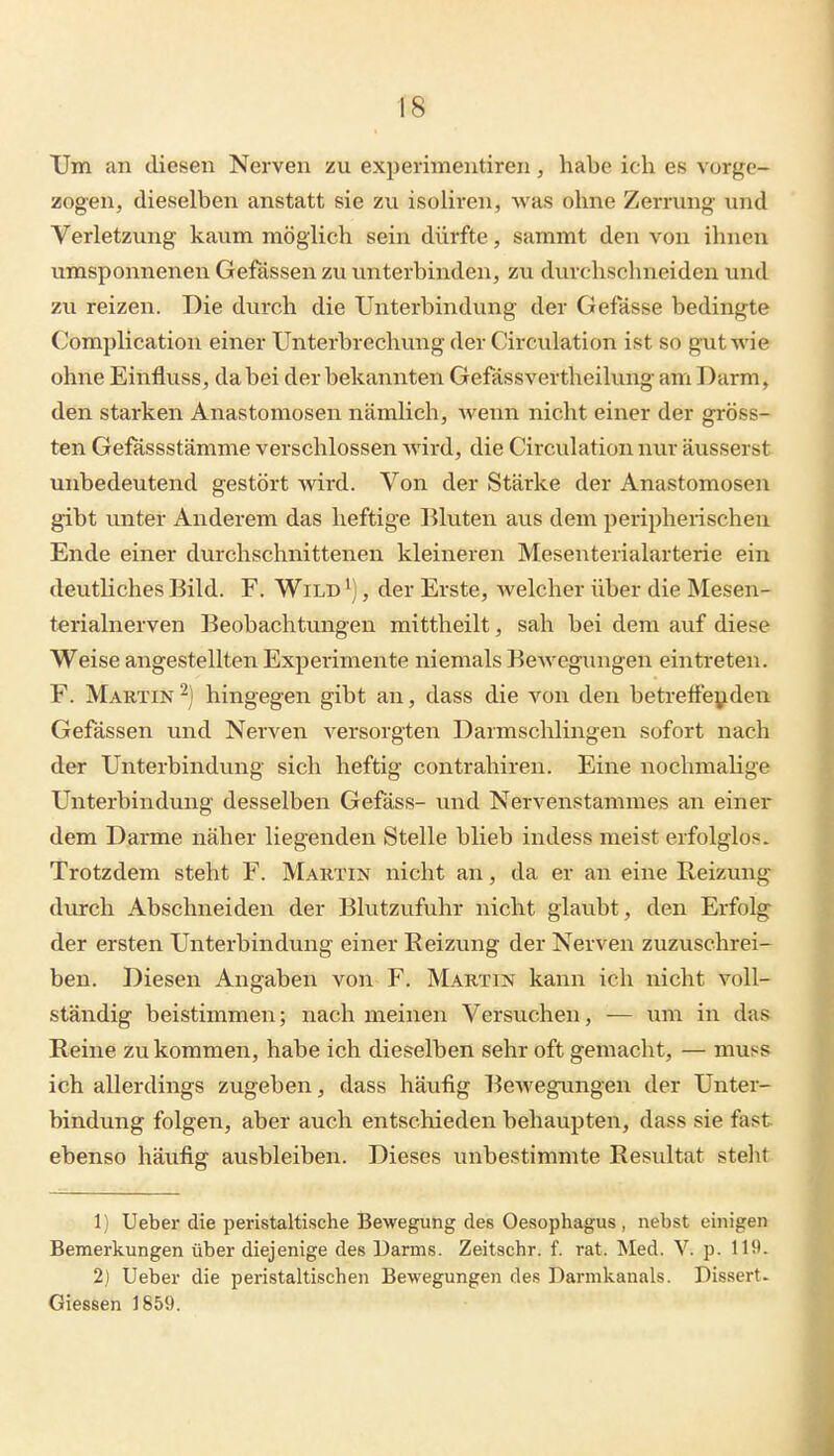 Um an diesen Nerven zu experimentiren, habe ich es vorge- zogen, dieselben anstatt sie zu isoliren, was ohne Zerrung und Verletzung kaum möglich sein dürfte, sammt den von ihnen umsponnenen Gefässen zu unterbinden, zu durchschneiden und zu reizen. Die durch die Unterbindung der Gefässe bedingte Complication einer Unterbrechung der Circulation ist so gut wie ohne Einfluss, dabei der bekannten Gefässvertheilung am Darm, den starken Anastomosen nämlich, wenn nicht einer der gröss- ten Gefässstämme verschlossen wird, die Circulation nur äusserst unbedeutend gestört wird. Von der Stärke der Anastomosen gibt unter Anderem das heftige Bluten aus dem peripherischen Ende einer durchschnittenen kleineren Mesenterialarterie ein deutliches Bild. F. Wild ^], der Erste, welcher über die Mesen- terialnerven Beobachtungen mittheilt, sah bei dem auf diese Weise angestellten Experimente niemals BcAvegungen eintreten. F. Martin2) hingegen gibt an, dass die von den betreffenden Gefässen und Nerven versorgten Darmschlingen sofort nach der Unterbindung sich heftig contrahiren. Eine nochmahge Unterbindung desselben Gefäss- und Nervenstammes an einer dem Darme näher liegenden Stelle blieb indess meist erfolglos. Trotzdem steht F. Martin nicht an, da er an eine Reizung durch Abschneiden der Blutzufuhr nicht glaubt, den Erfolg der ersten Unterbindung einer Reizung der Nerven zuzuschrei- ben. Diesen Angaben von F. Martin kann ich nicht voll- ständig beistimmen; nach meinen Versuchen, — um in das Reine zukommen, habe ich dieselben sehr oft gemacht, — muss ich allerdings zugeben, dass häufig Bewegungen der Unter- bindung folgen, aber auch entschieden behaupten, dass sie fast ebenso häufig ausbleiben. Dieses unbestimmte Resultat steht 1) Ueber die peristaltische Bewegung des Oesophagus , nebst einigen Bemerkungen über diejenige des Uarms. Zeitschr. f. rat. ^led. V. p. 119. 2) Ueber die peristaltischen Bewegungen des Darmkanals. Dissert. Glessen 1859.